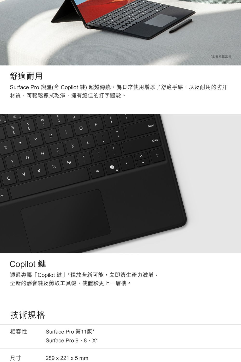 Alt舒適耐用單獨出售Surface Pro 盤(含 Copilot鍵) 超越傳統,為日常使用增添了舒適手感,以及耐用的材質,可輕鬆擦拭乾淨,擁有絕佳的打字體驗。&%9876RTYFGHKLCBNMAltP?EnterShiftCopilot鍵透過專屬「Copilot鍵」釋放全新可能,立即讓生產力激增。全新的靜音鍵及剪取工具鍵,使體驗更上一層樓。技術規格相容性Surface Pro 第11版*Surface Pro 9、8、X*尺寸289 x 221 x5 mm