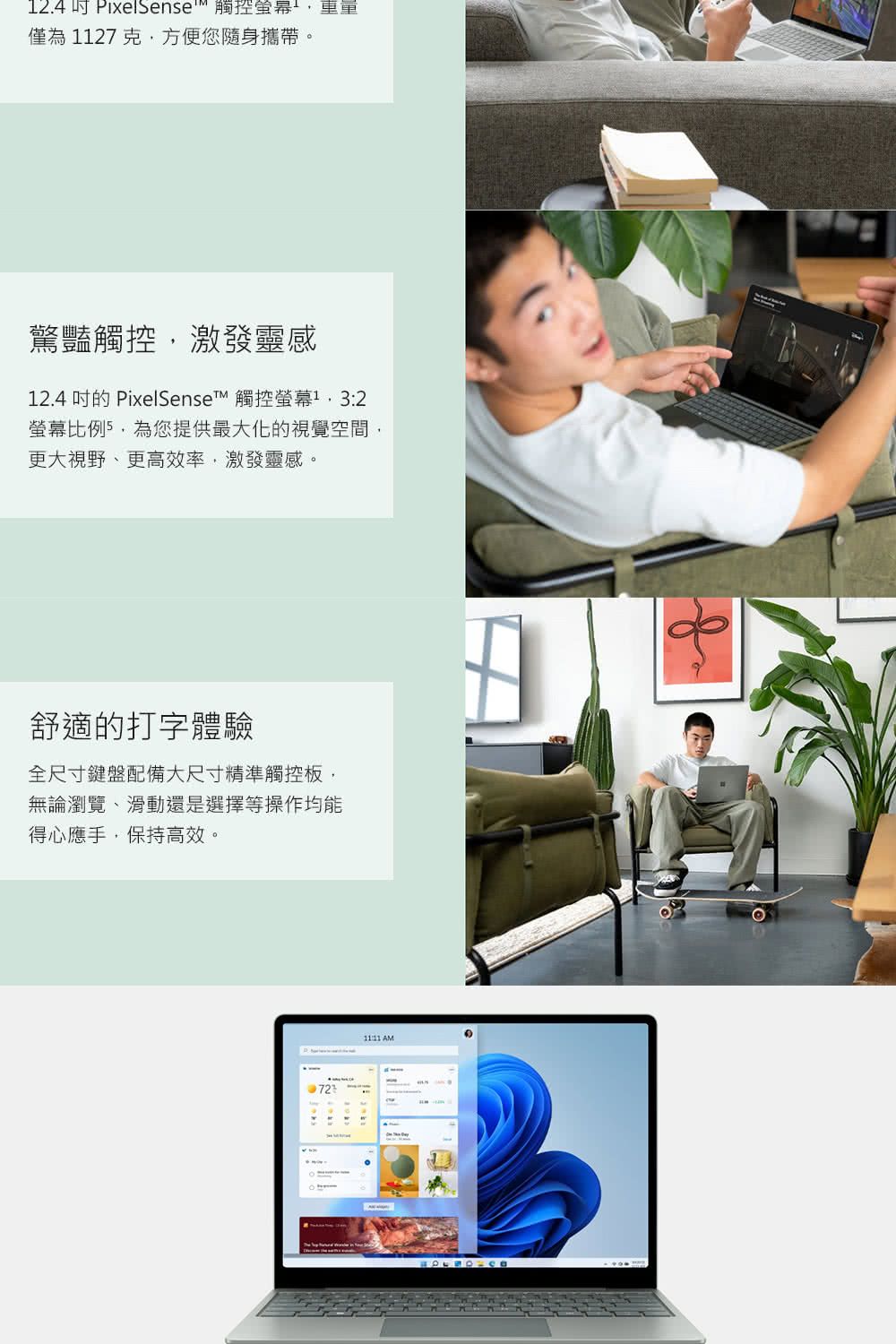12.4 Pixelsense 觸控重重僅為1127 克方便您隨身攜帶。驚豔觸控激發靈感12.4 的 PixelSenset 觸控螢幕 3:2螢幕,為您提供最大化的視覺空間,更大視野、更高效率,激發靈感。舒適的打字體驗全尺寸鍵盤配備大尺寸精準觸控板,無論瀏覽、滑動還是選擇等操作均能得心應手,保持高效。 AM