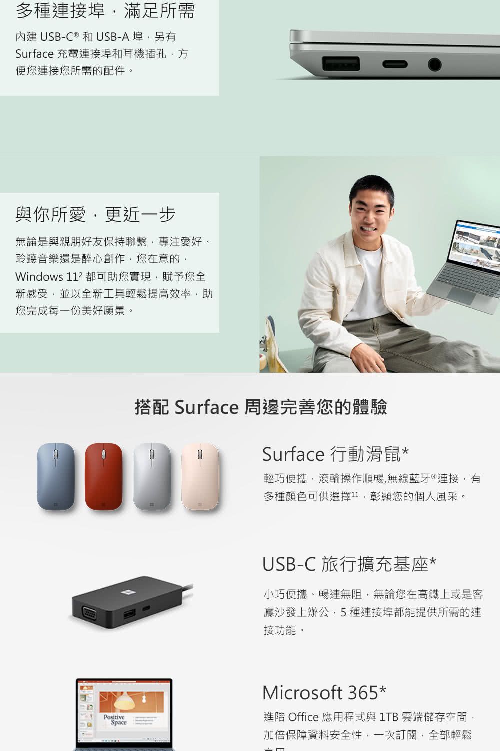 多種接埠滿足所需內建USB-C ® 和USB-A埠另有Surface 充電連接埠和耳機插孔方您連接您所需的配件。與你所愛更近一步無論是與親朋好友保持聯繫專注愛好、聆聽音樂還是醉心創作,您在意的,Windows  都可助您實現,賦予您全新感受,並以全新工具輕鬆提高效率,助您完成每一份美好願景。搭配 Surface 周邊完善您的體驗Surface 行動滑鼠*輕巧便攜,滾輪操作順暢,無線藍牙 ® 連接,有多種顏色可供選擇,彰顯您的個人風采。USB-C 旅行擴充基座*小巧便攜、暢無阻,無論您在高鐵上或是客廳沙發上辦公,5種連接埠都能提供所需的連接功能。PositiveSpaceMicrosoft 365*進階 Office 應用程式與 1TB 雲端儲存空間,加倍保障資料安全性,一次訂閱,全部輕鬆