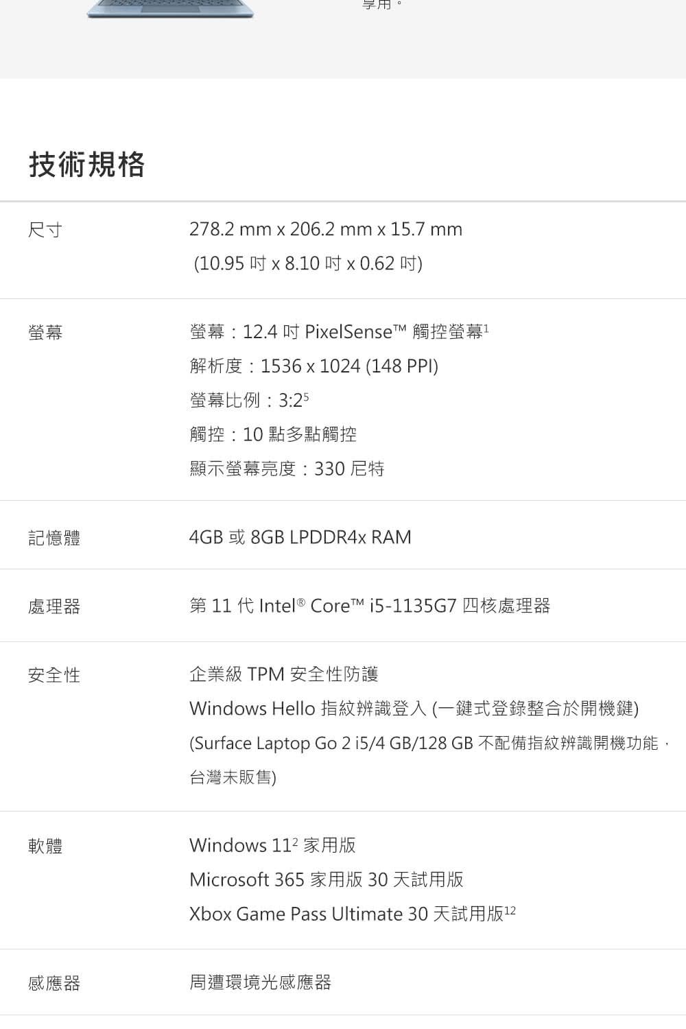 技術規格尺寸。278.2 mm x 206.2 mm x 5.7 mm(10.95  x 8.10  x 0.62 )螢幕螢幕:.4  PixelSenset 觸控螢幕1解析度:1536x1024 (148 PPI)螢幕比例:3:25觸控:10點多點觸控顯示螢幕亮度:330尼特記憶體4GB 或8GB LPDDR4x RAM處理器第11 代Intel® Core i5-1135G7四核處理器安全性軟體企業級 TPM 安全性防護Windows Hello 指紋辨識登入(一鍵式登錄整合於開機鍵)(Surface Laptop Go 2 i5/4GB/128GB不配備指紋辨識開機功能,台灣未販售)Windows  家用版Microsoft 365家用版30天試用版Xbox Game Pass Ultimate 30 天試用版12感應器周遭環境光感應器