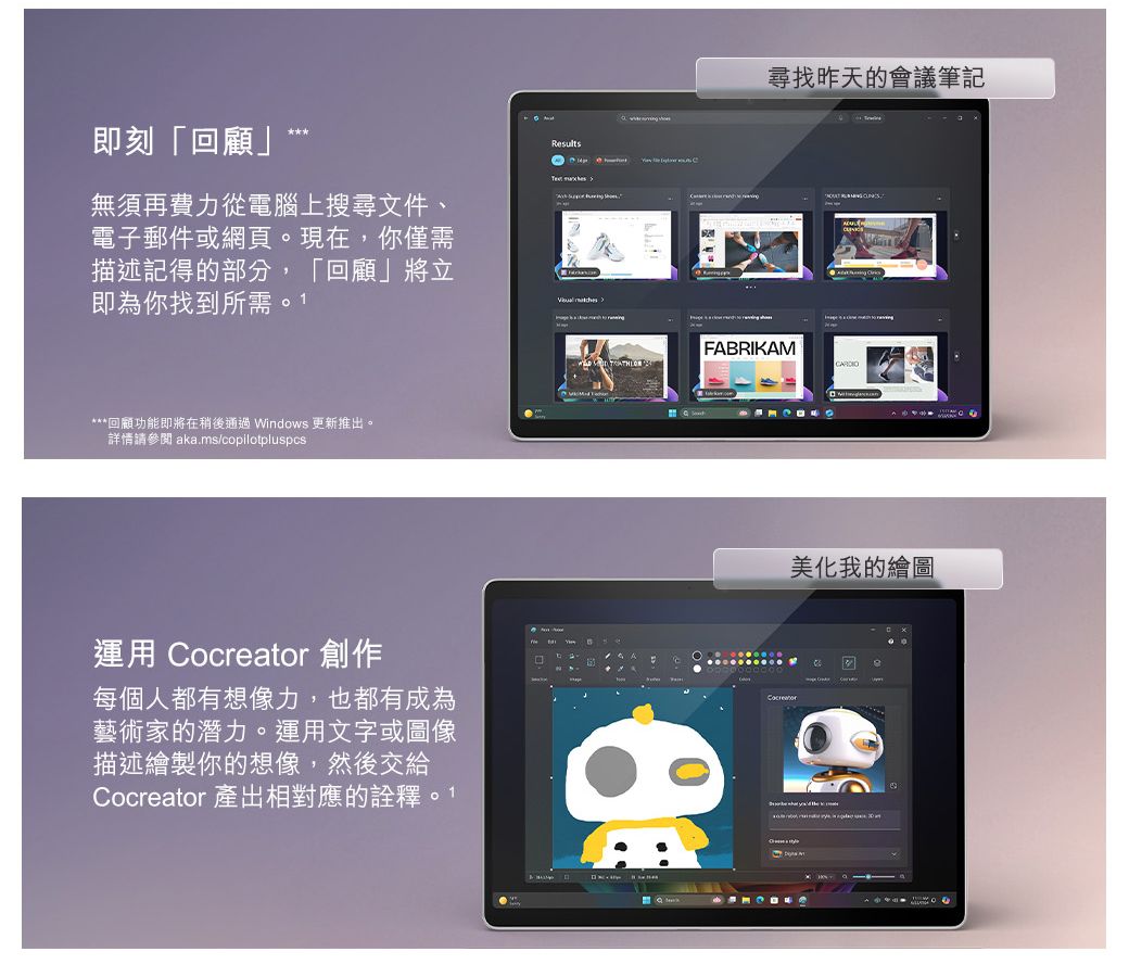 即刻「回顧」Rsults無須再費力從電腦上搜尋文件、電子郵件或網頁。現在,你僅需描述記得的部分,「回顧」將立即為你找到所需  ***回顧功能即將在稍後通過 Windows 更新推出。詳情請參閱 aka.ms/copilotpluspcs運用 Cocreator 創作每個人都有想像力,也都有成為藝術家的潛力。運用文字或圖像描述繪製你的想像,然後交給Cocreator 產出相對應的。1尋找昨天的會議筆記FABRIKAMCARDIO美化我的繪圖e