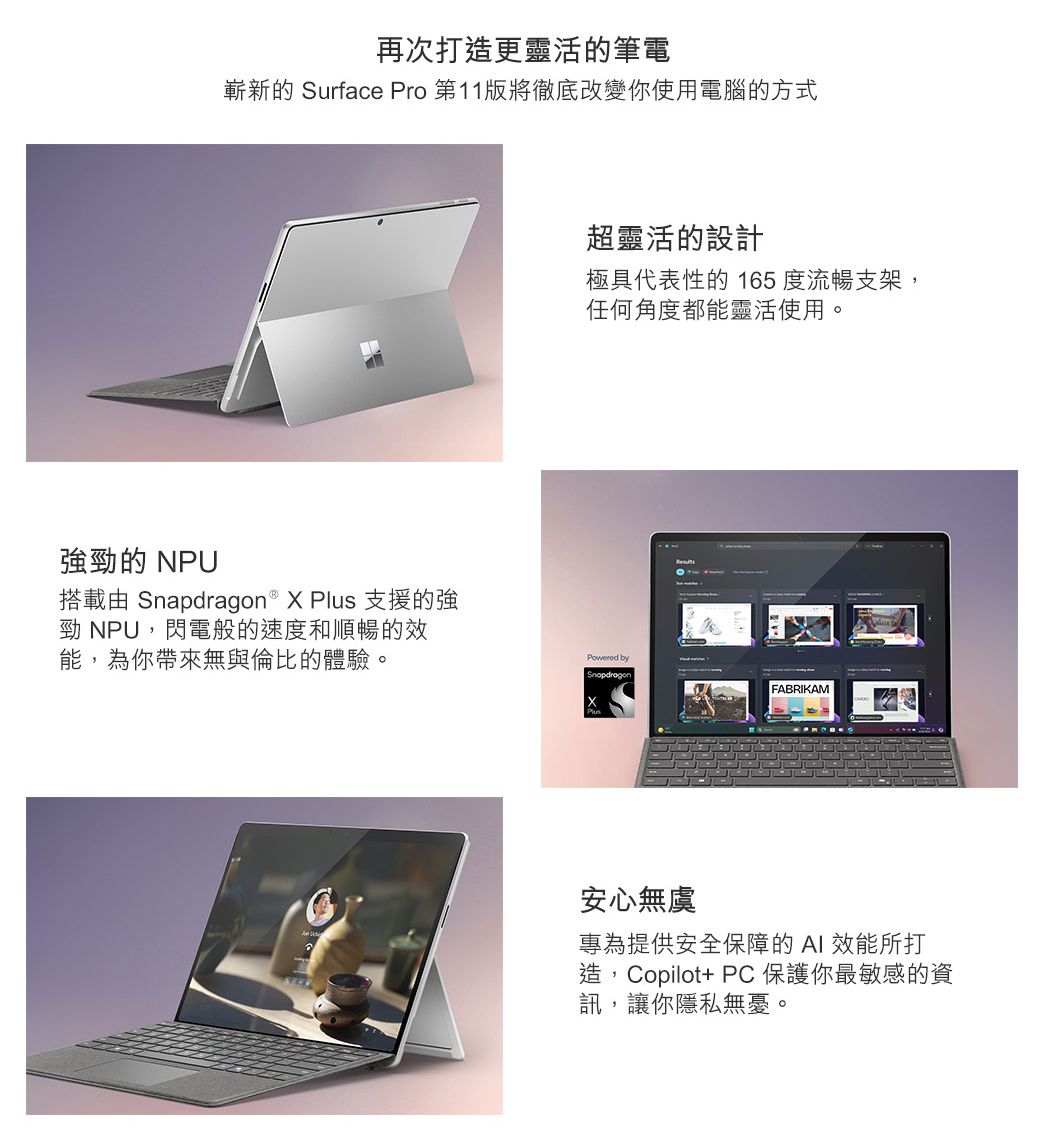 勁的 NPU再次打造更靈活的筆電嶄新的 Surface Pro 第11版將徹底改變你使用電腦的方式搭載由   X Plus 支援的強勁 NPU,閃電般的速度和順暢的效能,為你帶來無與倫比的體驗。超靈活的設計極具代表性的 165度流暢支架,任何角度都能靈活使用。Powered bySnapdragonFABRIKAM安心無虞專為提供安全保障的AI 效能所打造,Copilot+ PC保護你最敏感的資訊,讓你隱私無憂。