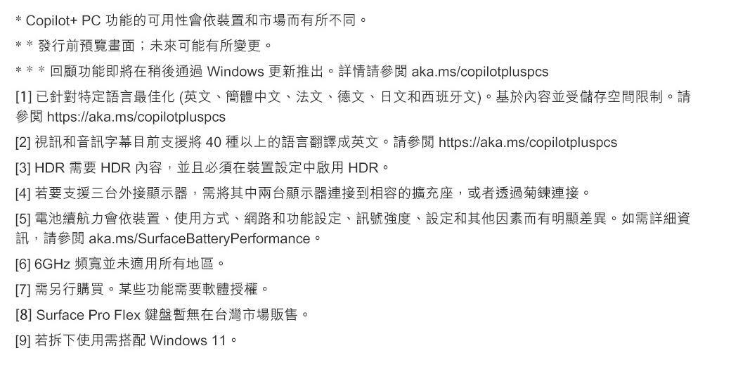 * Copilot+ PC 功能的可用性會依裝置和市場而有所不同。** 發行前預覽畫面;未來可能有所變更。*** 回顧功能即將在稍後通過Windows 更新推出。詳情參閱 aka.ms/copilotpluspcs[1]已針對特定語言最佳化(英文、簡體中文、法文、德文、日文和西班牙文)。基於內容並受儲存空間限制。請參閱 https://aka.ms/copilotpluspcs[2] 視訊和音訊字幕目前支援將40 種以上的語言翻譯成英文。請參閱 https://aka.ms/copilotpluspcs[3] HDR 需要 HDR 內容,並且必須在裝置設定中啟用 HDR。[4] 若要支援三台外接顯示器,需將其中兩台顯示器連接到相容的擴充座,或者透過菊鍊連接。[5] 電池續航力會依裝置、使用方式、網路和功能設定、訊號強度、設定和其他因素而有明顯差異。如需詳細資訊,請參閱 aka.ms/SurfaceBatteryPerformance。[6] 6GHz 頻寬並未適用所有地區。[7]需另行購買。某些功能需要軟體授權。[8] Surface Pro Flex 鍵盤暫無在台灣市場販售。[9] 若拆下使用需搭配 Windows 11。