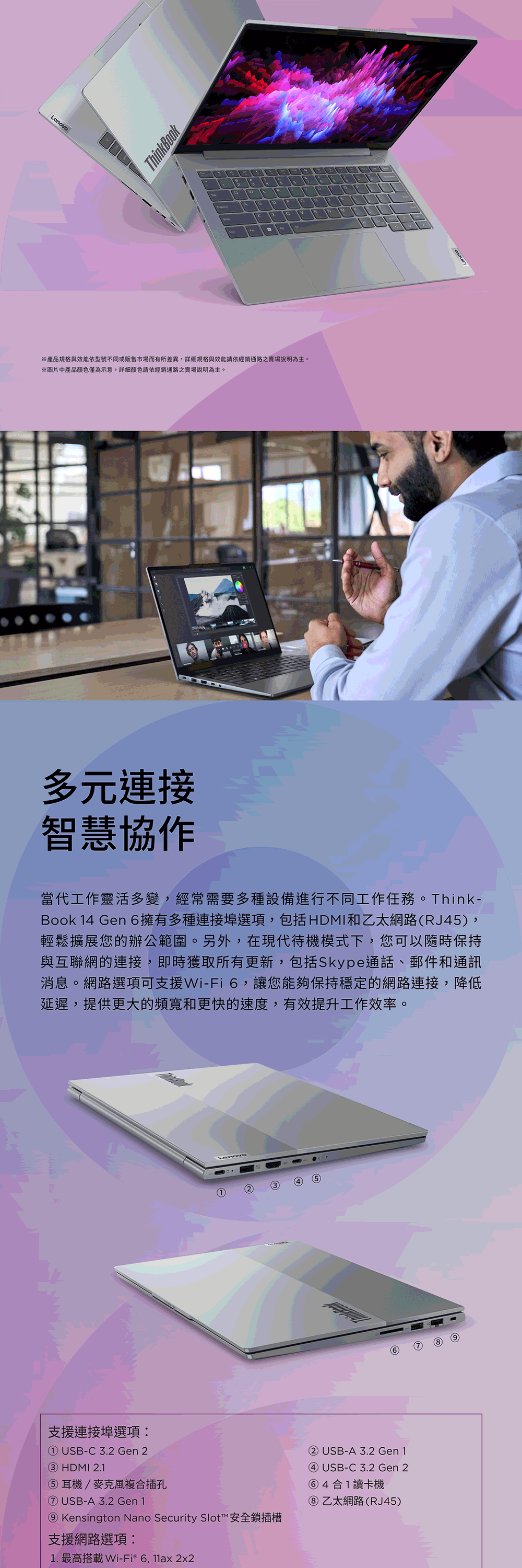 LenovoThinkBook※產品規格與效能依型號不同或販售市場而有所差異,詳細規格與效能請依經銷通路之賣場說明為主。※圖片中產品顏色僅為示意,詳細顏色請依經銷通路之賣場說明為主。多元連接智慧協作當代工作靈活多變,經常需要多種設備進行不同工作任務。Think-Book 14 Gen 6擁有多種連接埠選項,包括HDMI和乙太網路(RJ45),輕鬆擴展您的辦公範圍。另外,在現代待機模式下,您可以隨時保持與互聯網的連接,即時獲取所有更新,包括Skype通話、郵件和通訊消息。網路選項可支援Wi-Fi6,讓您能夠保持穩定的網路連接,降低延遲,提供更大的頻寬和更快的速度,有效提升工作效率。45支援連接埠選項① USB-C3.2 Gen 2③ HDMI 2.1⑤耳機/麥克風複合插孔⑦ USB-A 3.2 Gen 1⑨ Kensington Nano Security Slot™ 安全鎖插槽支援網路選項:1. 最高搭載Wi-Fi® 6,11ax 2x2② USB-A 3.2 Gen 1④ USB-C3.2 Gen 2⑥4合1讀卡機乙太網路(RJ45)