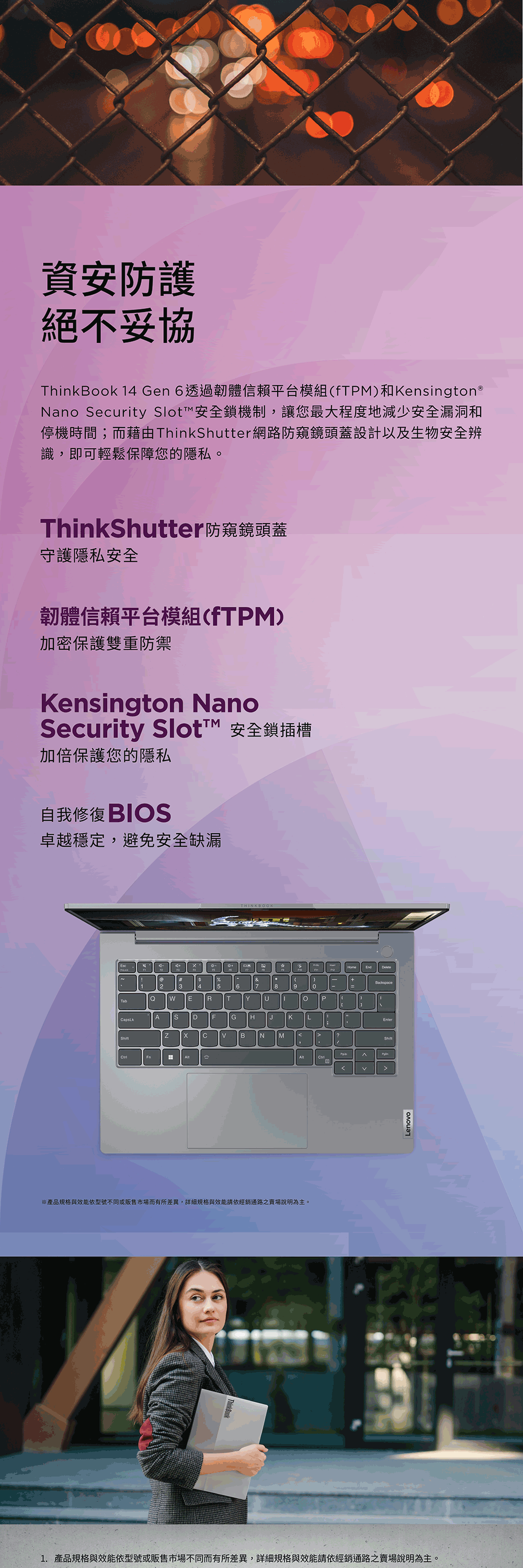 資安防護絕不妥協ThinkBook 14 Gen 6透過韌體信賴平台模組fTM)和Kensington®Nano ecuity Slot™安全鎖機制,讓您最大程度地減少安全漏洞和停機時間;而藉由ThinkShutter網路防窺鏡頭蓋設計以及生物安全辨識,即可輕鬆保障您的隱私。ThinkShutter防窺鏡頭蓋守護隱私安全韌體信賴平台模組(fTPM)加密保護雙重防禦Kensington NanoSecurity  安全鎖插槽加倍保護您的隱私自我 卓越穩定,避免安全缺漏%&123 4 5678TabQ E  TEnd(+9PA S DF GrKLBNM※產品規格與效能依型號不同或販售市場而有所差異,規格與效能請依經銷通路之賣場說明為主。1. 產品規格與效能依型號或販售市場不同而有所差異,詳細規格與效能請依經銷通路之賣場說明為主。Lenovo