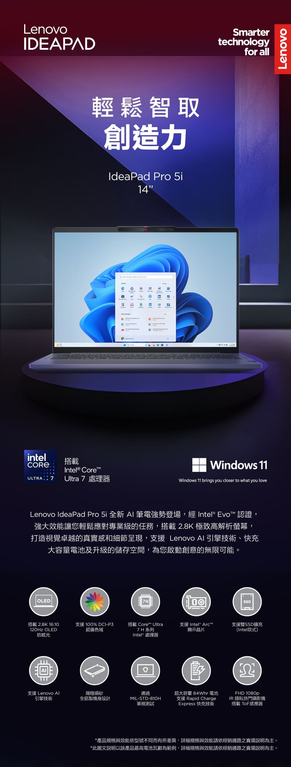 LenovoIEAPAD輕鬆智取創造力IdeaPad Pro 14intel搭載Intel® CoreULTRA Ultra7處理器D inSmartertechnologyfor allWindows 11Windows 11 brings you closer to what you loveLenovo IdeaPad Pro 5i 全新  筆電強勢登場, Intel® Evo™ 認證,強大效能讓您輕鬆應對專業級的任務,搭載2.8K 極致高解析螢幕,打造視覺卓越的真實感和細節呈現,支援 Lenovo AI 引擎技術、快充大容量電池及升級的儲存空間,為您啟動創意的無限可能。OLEDSSD搭載2.8K 16:10120Hz OLED防眩光支援 100% DCI-P3超廣色域搭載 Core™ Ultra7H 系列支援 Intel® Arc™支援雙SSD擴充顯示晶片(Intel款式)Intel® 處理器支援 Lenovo Al引擎技術陽極噴砂全鋁製機身設計通過IL-STD-810H軍規測試M超大容量 84Whr 電池支援 Rapid ChargeExpress 快充技術FHD 1080pIR 隱私快門攝影機搭載 ToF感應器*產品規格與效能依型號不同而有所差異,詳細規格與效能請依經銷通路之賣場說明為主。*此圖文說明以該產品最高電池瓦數為範例,詳細規格與效能請依經銷通路之賣場說明為主。