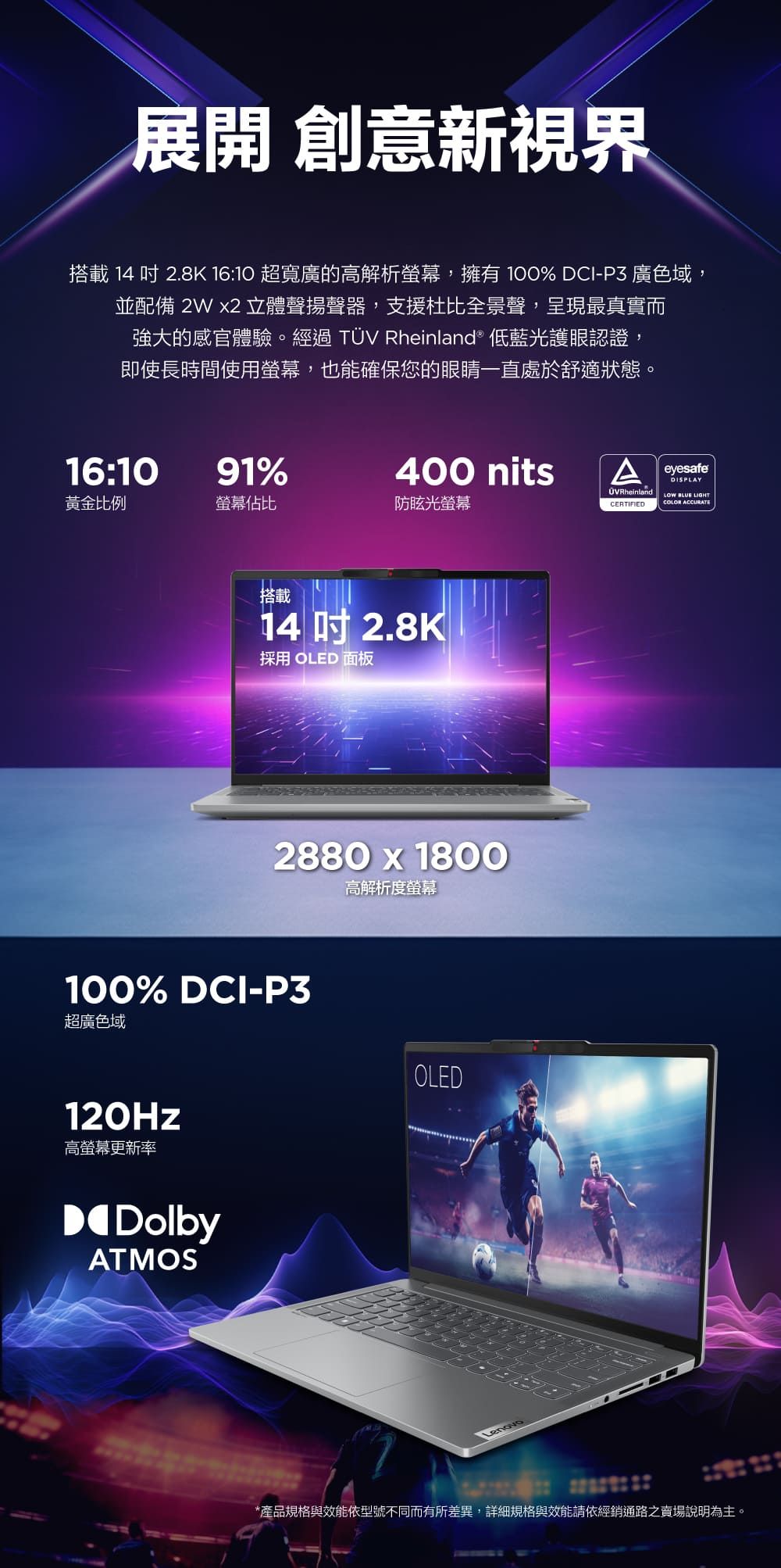 展開 創意新視界搭載 14  2.8K 16:10 超寬廣的高解析,擁有 100% DCI-P3 廣色域,並配備  2 立體聲揚聲器,支援杜比全景聲,呈現最真實而強大的感官體驗。經過TÜV Rheinland® 低藍光護眼認證,即使長時間使用螢幕,也能確保您的眼睛一直處於舒適狀態。16:1091%400 nits eyesafe黃金比例螢幕佔比防眩光螢幕CERTIFIED BLUE LIGHTCOLOR ACCURATE搭載14 吋 2.8K採用 OLED 面板2880 x 1800高解析度螢幕100% DCI-P3超廣色域120Hz高螢幕更新率DolbyATMOSOLED*產品規格與效能依型號不同而有所差異,詳細規格與效能請依經銷通路之賣場說明為主。