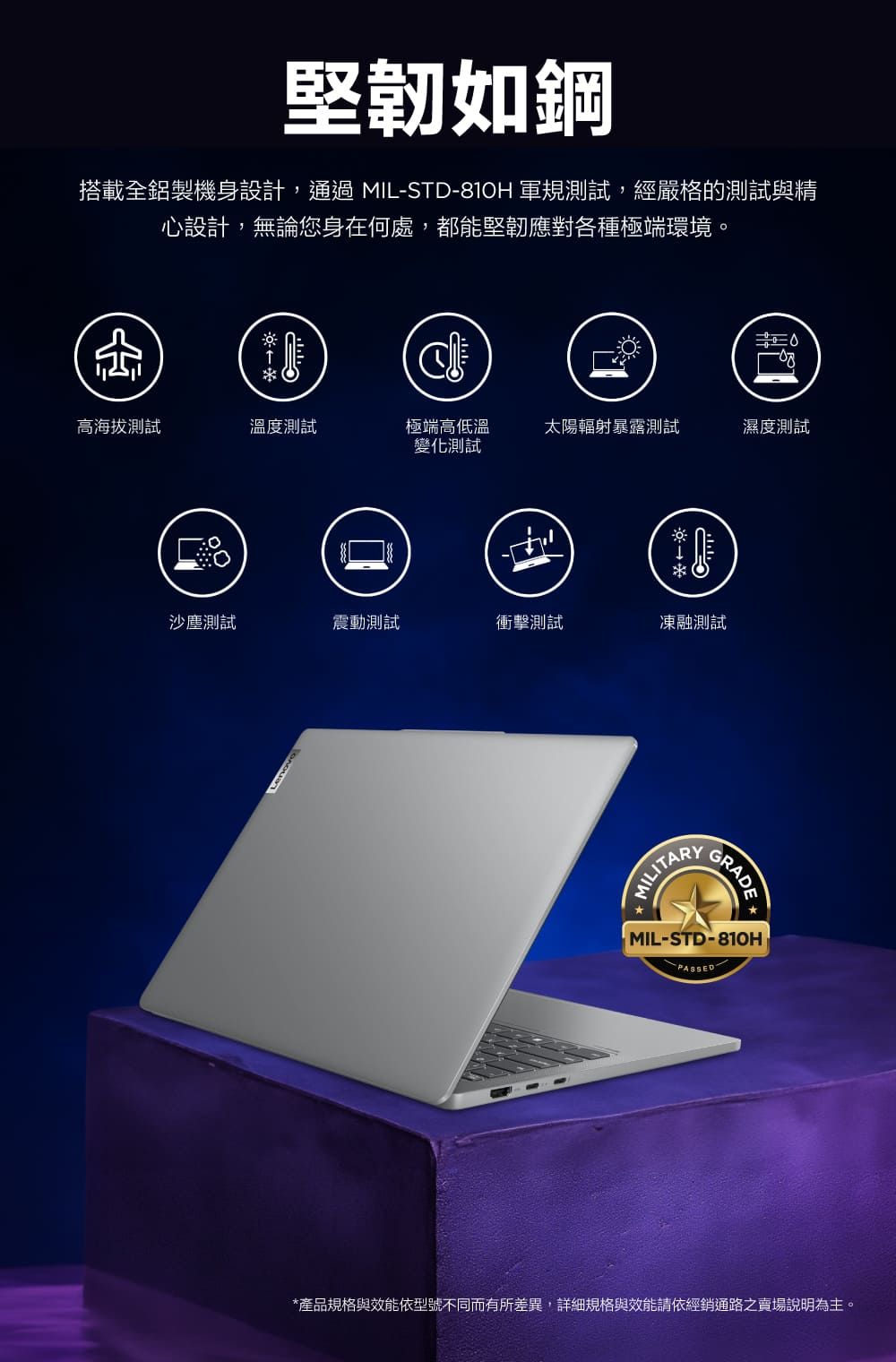堅韌如鋼搭載全鋁製機身設計,通過MIL-STD-81H 軍規測試,經嚴格的測試與精心設計,無論您身在何處,都能堅韌應對各種極端環境。0高海拔測試溫度測試極端高低溫變化測試太陽輻射暴露測試濕度測試味沙塵測試震動測試衝擊測試凍融測試MILITARYGRADE MIL-STD-810HPASSED*產品規格與效能依型號不同而有所差異,詳細規格與效能請依經銷通路之賣場說明為主。