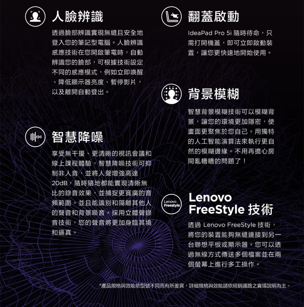 臉辨識透過臉部辨識實現無縫且安全地登入您的筆記型電腦。人臉辨識感應技術在您開啟筆電時,自動辨識您的臉部,可根據技術設定不同的感應模式,例如立即喚醒降低顯示器亮度、暫停影片,以及離開自動登出。智慧降噪享受無干擾、更清晰的視訊會議和線上課程體驗,智慧降噪技術可抑制非人音,並將人聲增強高達20dB,隨時隨地都能實現清晰無比的錄音效果,並捕捉更寬廣的音頻範圍。並且能識別和隔離其他人的聲音和背景噪音。採用立體聲錄音技術,您的聲音將更加身臨其境和逼真。LenovoFreestyle翻蓋啟動IdeaPad Pro 5i 隨時待命,只需打開機蓋,即可立即啟動裝置,讓您更快速地開始使用。背景模糊智慧背景模糊技術可以模糊背景,讓您的環境更加隱密,使畫面更聚焦於您自己。用獨特的人工智能演算法來執行更自然的模糊邊緣。不用再擔心房間亂糟糟的問題了!LenovoFreeStyle 技術透過 Lenovo FreeStyle 技術,將您的裝置能夠無縫連接到另一台聯想平板或顯示器。您可以透過無線方式傳送多個檔案並在兩個螢幕上進行多工操作。*產品規格與效能依型號不同而有所差異,詳細規格與效能請依經銷通路之賣場說明為主。