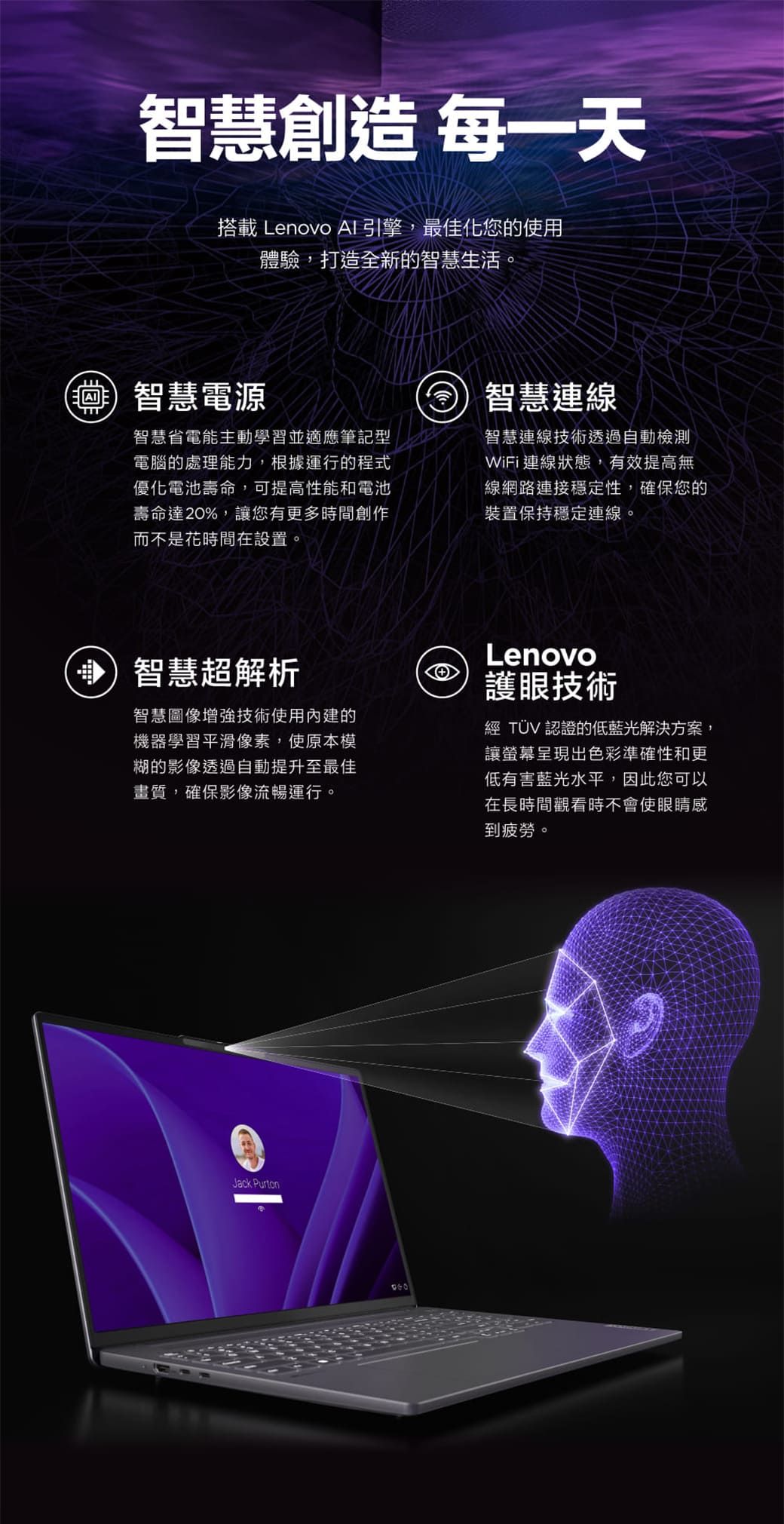 智慧創造 每一天搭載 Lenovo AI引擎,最佳化您的使用體驗,打造全新的智慧生活。智慧電源智慧省電能主動學習並適應筆記型電腦的處理能力,根據運行的程式優化電池壽命,可提高性能和電池壽命達20%,讓您有更多時間創作而不是花時間在設置。智慧連線智慧連線技術透過自動檢測WiFi連線狀態,有效提高無線網路連接穩定性,確保您的裝置保持穩定連線。智慧超解析智慧圖像增強技術使用內建的機器學習平滑像素,使原本模糊的影像透過自動提升至最佳畫質,確保影像流暢運行。Lenovo護眼技術經 TÜV 認證的低藍光解決方案,讓螢幕呈現出色彩準確性和更低有害藍光水平,因此您可以在長時間觀看時不會使眼睛感到疲勞。Jack Purton