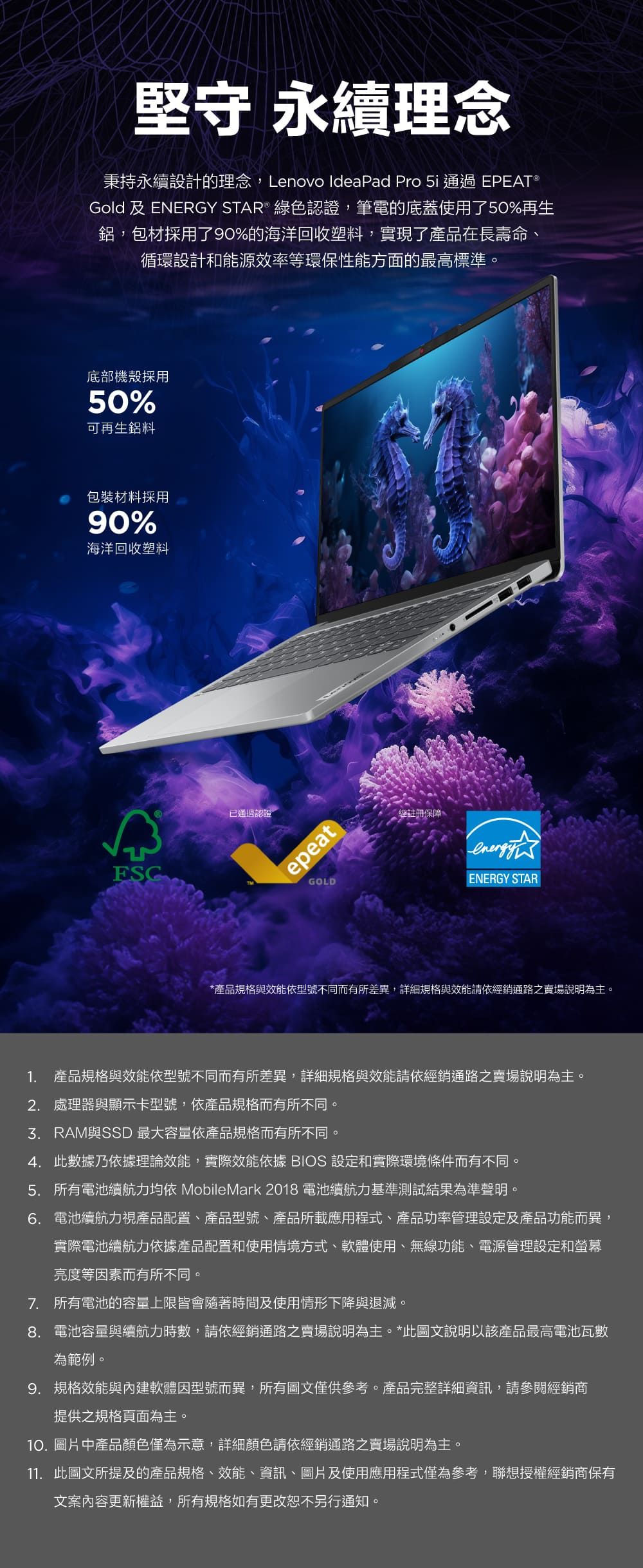 堅守 永續理念秉持永續設計的理念,Lenovo IdeaPad Pro 5i通過 EPEAT®Gold 及 ENERGY STAR® 綠色認證,筆電的底蓋使用了50%再生鋁,包材採用了90%的海洋回收塑料,實現了產品在長壽命循環設計和能源效率等環保性能方面的最高標準。底部機殼採用50%可再生鋁料包裝材料採用90%海洋回收塑料ESC已通過認證epeatGOLD經註冊保障、ENERGY STAR*產品規格與效能依型號不同而有所差異,詳細規格與效能請依經銷通路之賣場說明為主。1. 產品規格與效能依型號不同而有所差異,詳細規格與效能請依經銷通路之賣場說明為主。2. 處理器與顯示卡型號,依產品規格而有所不同。3.RAM與SSD 最大容量依產品規格而有所不同。4. 此數據乃依據理論效能,實際效能依據 BIOS 設定和實際環境條件而有不同。5. 所有電池續航力均依 MobileMark 2018 電池續航力基準測試結果為準聲明。6.電池續航力視產品配置、產品型號、產品所載應用程式、產品功率管理設定及產品功能而異,實際電池續航力依據產品配置和使用情境方式、軟體使用、無線功能、電源管理設定和螢幕亮度等因素而有所不同。7. 所有電池的容量上限皆會隨著時間及使用情形下降與退減。8.電池容量與續航力時數,請依經銷通路之賣場說明為主。*此圖文說明以該產品最高電池瓦數為範例。9. 規格效能與內建軟體因型號而異,所有圖文僅供參考。產品完整詳細資訊,請參閱經銷商提供之規格頁面為主。10.圖片中產品顏色僅為示意,詳細顏色請依經銷通路之賣場說明為主。11. 此圖文所提及的產品規格、效能、資訊、圖片及使用應用程式僅為參考,聯想授權經銷商保有文案內容更新權益,所有規格如有更改恕不另行通知。