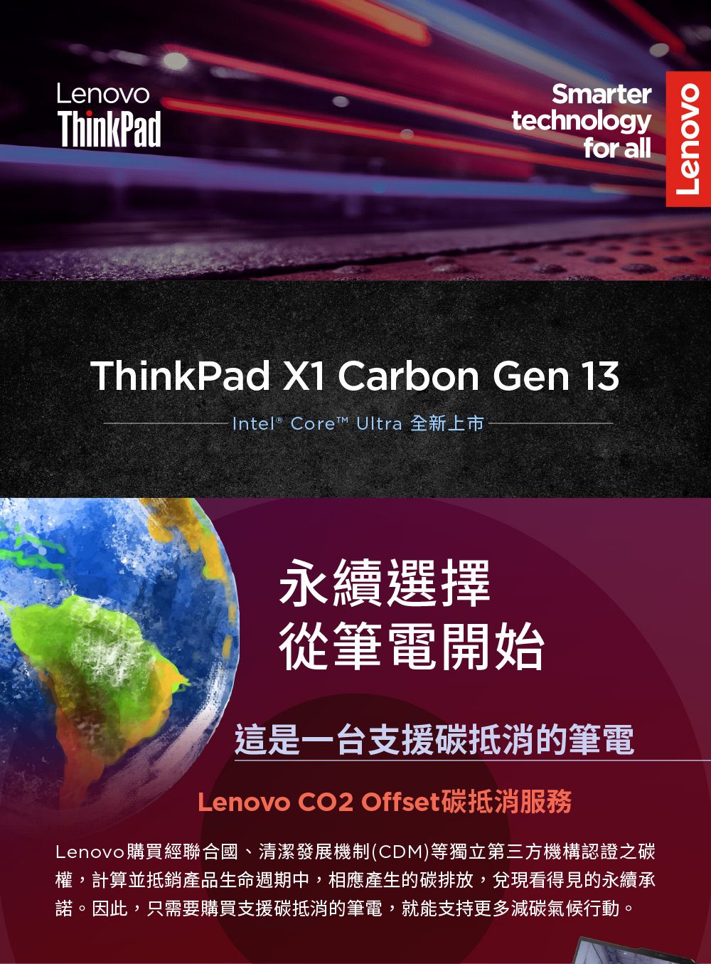 LenovoThinkPadSmartertechnologyfor allThinkPad X1 Carbon Gen 13Intel® Core™ Ultra 全新上市永續選擇從筆電開始這是一台支援碳抵消的筆電Lenovo CO2 Offset碳抵消Lenovo購買經聯合國、清潔發展機制(CDM)等獨立第三方機構認證之碳權,計算並抵銷產品生命週期中,相應產生的碳排放,兌現看得見的永續承諾。因此,只需要購買支援碳抵消的筆電,就能支持更多減碳氣候行動。Lenovo