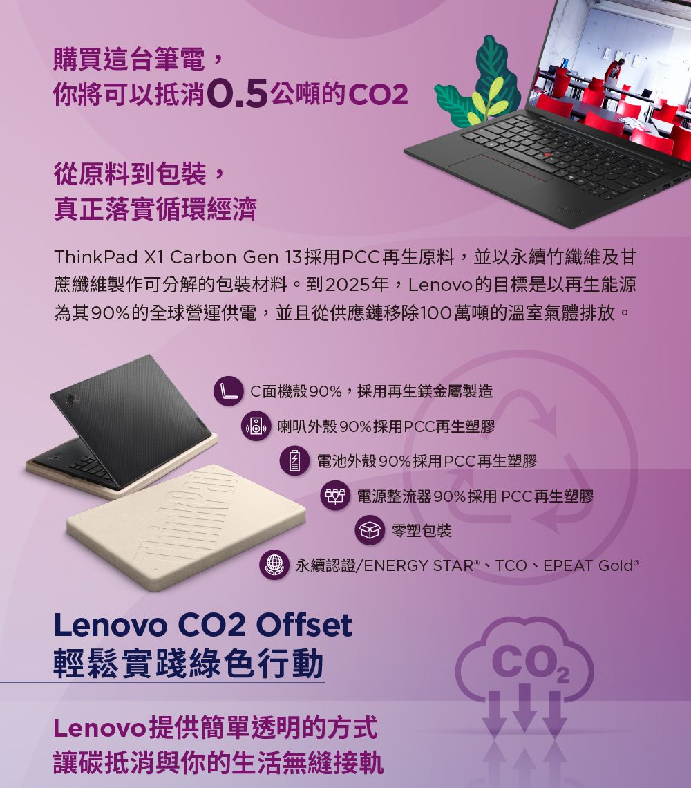 購買這筆電,你將可以抵消0.5公噸的O2從原料到包裝,真正落實循環經濟ThinkPad X1 Carbon Gen 13採用PCC再生原料,並以永續竹纖維及甘蔗纖維製作可分解的包裝材料。到2025年,Lenovo的目標是以再生能源為其90%的全球營運供電,並且從供應鏈移除100萬噸的溫室氣體排放。C機殼90%,採用再生鎂金屬製造 喇叭外殼 90%採用PCC再生塑膠 電池外殼90%採用PCC再生塑膠 電源整流器90%採用PCC再生塑膠台 塑包裝永續認證/ENERGY STAR、TCO、EPEAT Gold Lenovo  Offset輕鬆實踐綠色行動Lenovo提供簡單透明的方式讓碳抵消與你的生活無縫接軌CO2