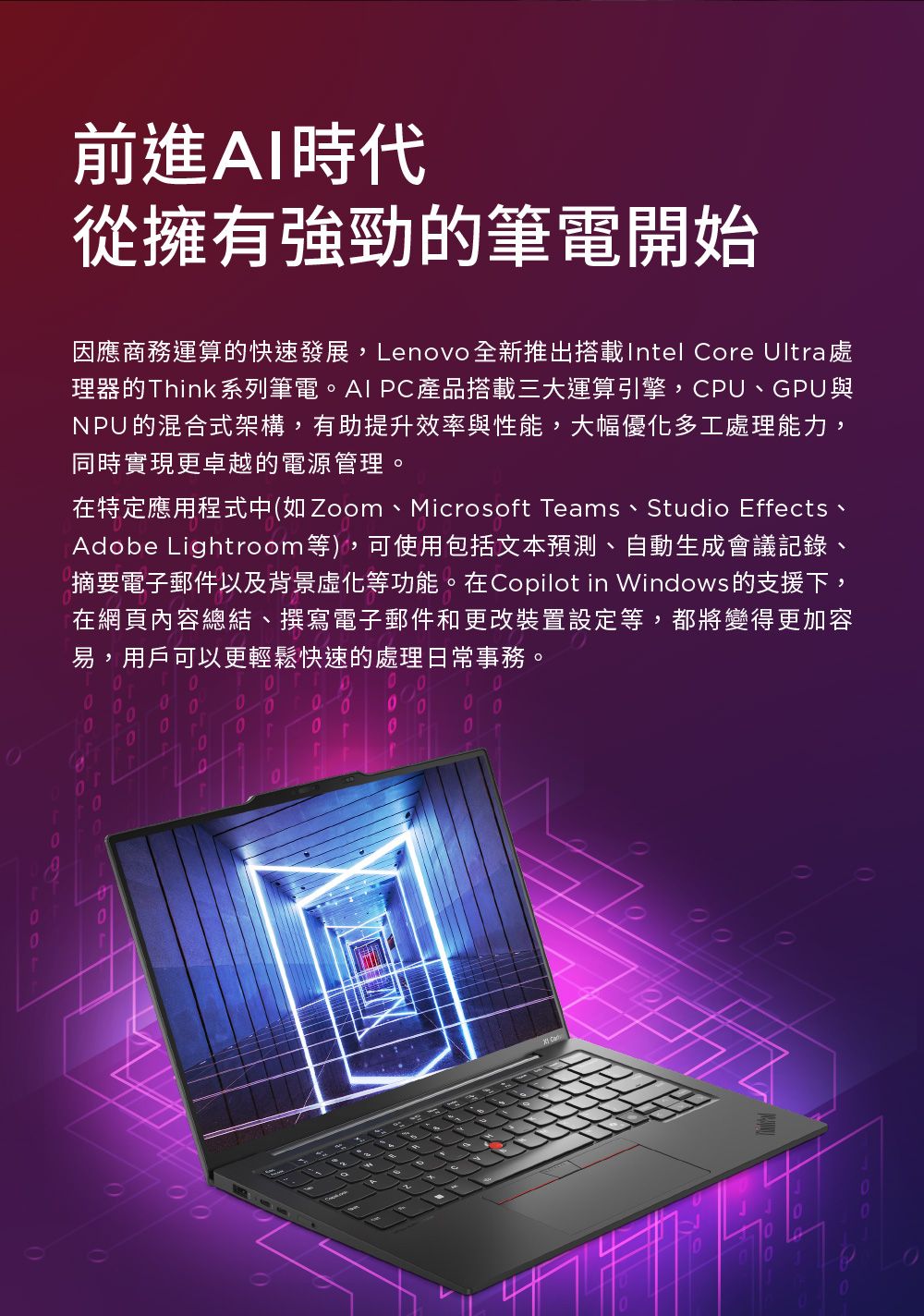 前進AI時代從擁有強勁的筆電開始因應商務運算的快速發展,Lenovo 全新推出搭載Intel Coe Ultra處理器的Think系列筆電。AI PC產品搭載三大運算引擎,CPU、GPU與NPU的混合式架構,有助提升效率與性能,大幅優化多工處理能力,同時實現更卓越的電源管理。在特定應用程式中(如Zoom、Microsoft Teams、Studio Effects、Adobe Lightroom等),可使用包括文本預測、自動生成會議記錄摘要電子郵件以及背景化等功能。在Copilot in Windows 的支援下,在網頁內容總結、撰寫電子郵件和更改裝置設定等,都將變得更加容易,用戶可以更輕鬆快速的處理日常事務。r