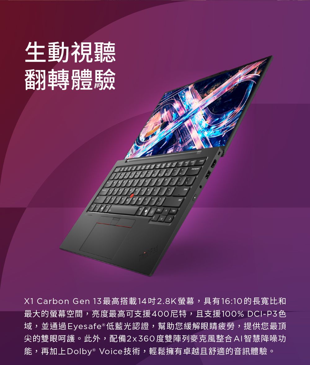 生動視聽翻轉體驗X1 Carbon Gen 13 最高搭載142.8K,具有16:10的長寬比和最大的螢幕空間,亮度最高可支援400尼特,且支援100% DCI-P3色域,並通過Eyesafe®低藍光認證,幫助您緩解眼睛疲勞,提供您最頂尖的雙眼呵護。此外,配備2x360度雙陣列麥克風整合AI智慧降噪功能,再加上Dolby® Voice技術,輕鬆擁有卓越且舒適的音訊體驗。