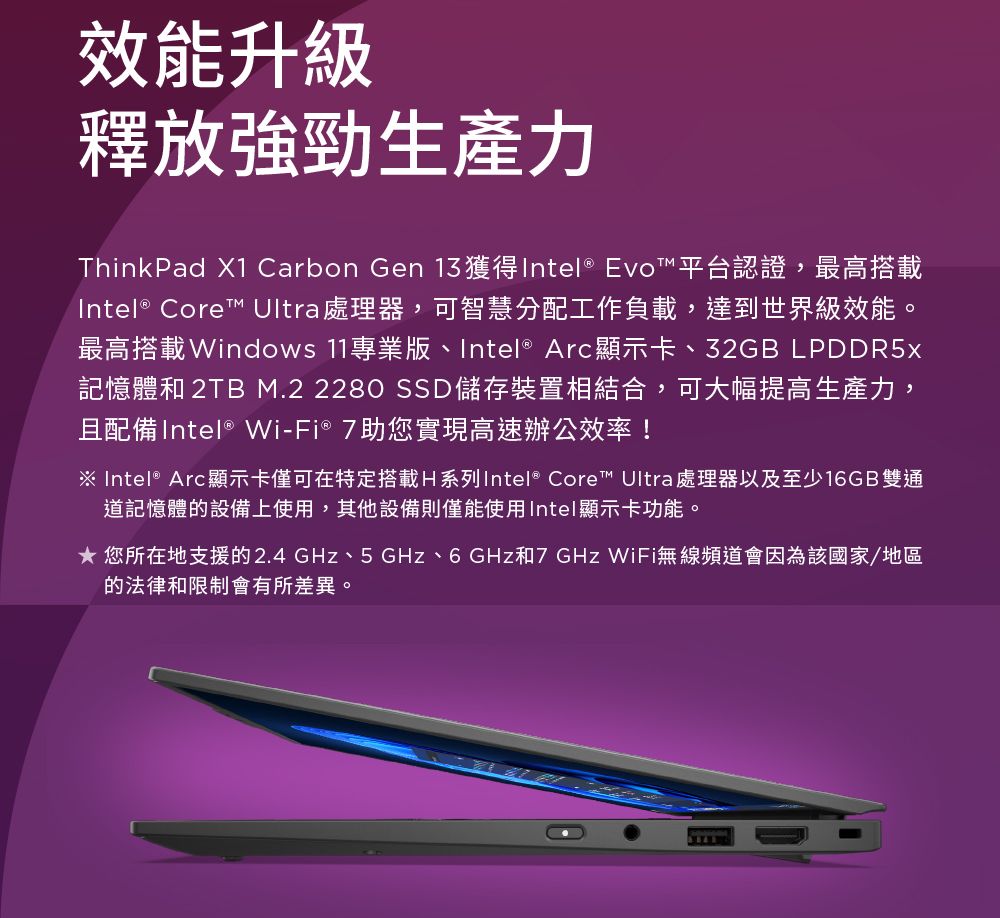 效能升級釋放強勁生產力ThinkPad X1 Carbon Gen 獲得Intel® Evo™ 平台認證,最高搭載Intel® Core™ Ultra 處理器,可智慧分配工作負載,達到世界級效能。最高搭載Windows 11專業版、Intel® Arc顯示卡、32GB LPDDR5x記憶體和 2TB M.2 2280 SSD儲存裝置相結合,可大幅提高生產力,且配備Intel® Wi-Fi® 7助您實現高速辦公效率!※ Intel® Arc顯示卡僅可在特定搭載H系列Intel® Core™ Ultra 處理器以及至少16GB雙通道記憶體的設備上使用,其他設備則僅能使用Intel顯示卡功能。 您所在地支援的2.4GHz、5 GHz、6GHz和7GHz WiFi無線頻道會因為該國家/地區的法律和限制會有所差異。