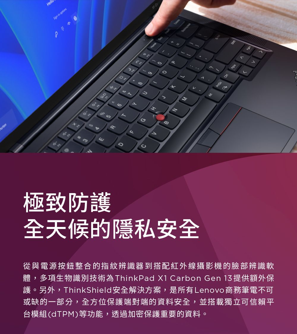 Hello-in optionsHome643極致防護全天候的隱私安全從與電源按鈕整合的指紋辨識器到搭配紅外線攝影機的臉部辨識軟體,多項生物識別技術為ThinkPad X1 Carbon Gen 13 提供額外保護。另外,ThinkShield安全解決方案,是所有Lenovo商務筆電不可或缺的一部分,全方位保護端對端的資料安全,並搭載獨立可信賴平台模組(dTPM)等功能,透過加密保護重要的資料。