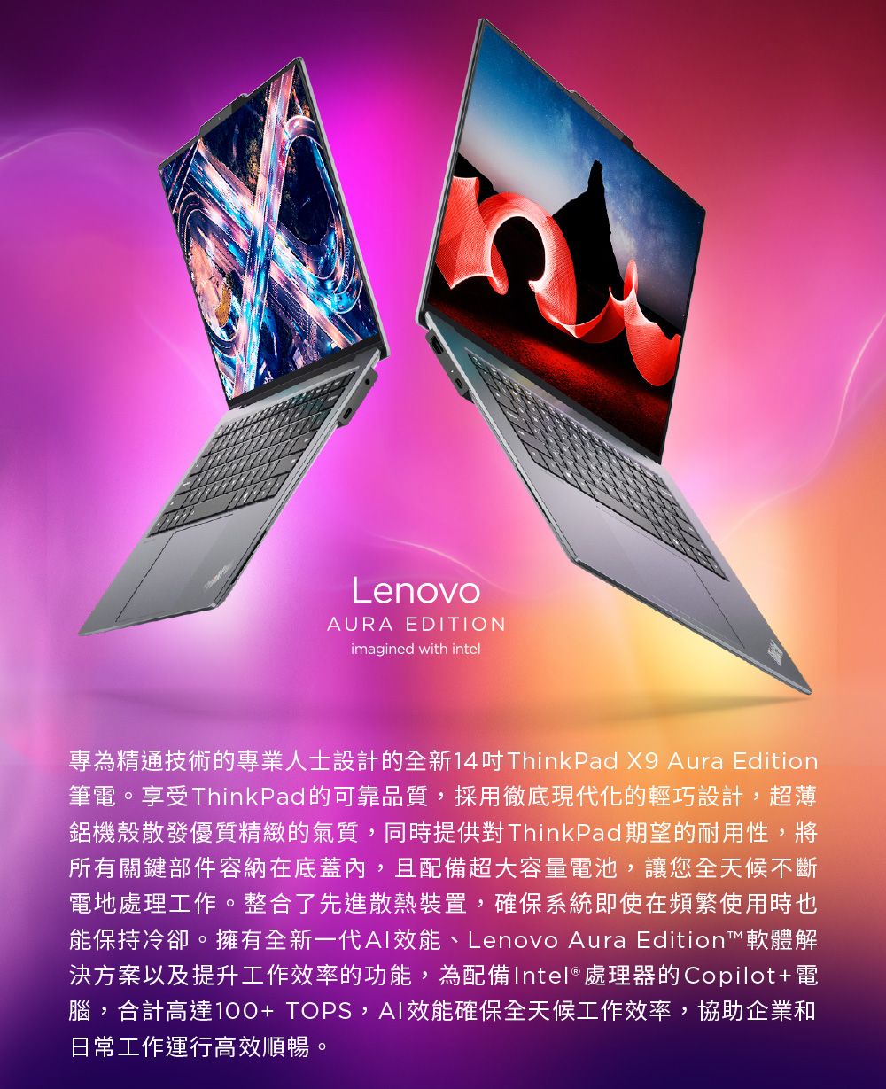 LenovoAURA EDITIONimagined with intel專為精通技術的專業人士設計的全新14ThinkPad X9 Aura Edition筆電。享受ThinkPad的可靠品質,採用徹底現代化的輕巧設計,超薄鋁機殼散發優質精緻的氣質,同時提供對ThinkPad期望的耐用性,將所有關鍵部件容納在底蓋內,且配備超大容量電池,讓您全天候不斷電地處理工作。整合了先進散熱裝置,確保系統即使在頻繁使用時也能保持冷卻。擁有全新一代效能、Lenovo Aura Edition™軟體解決方案以及提升工作效率的功能,為配備Intel® 處理器的Copilot+電腦,合計高達100+TOPS,AI效能確保全天候工作效率,協助企業和日常工作運行高效順暢。