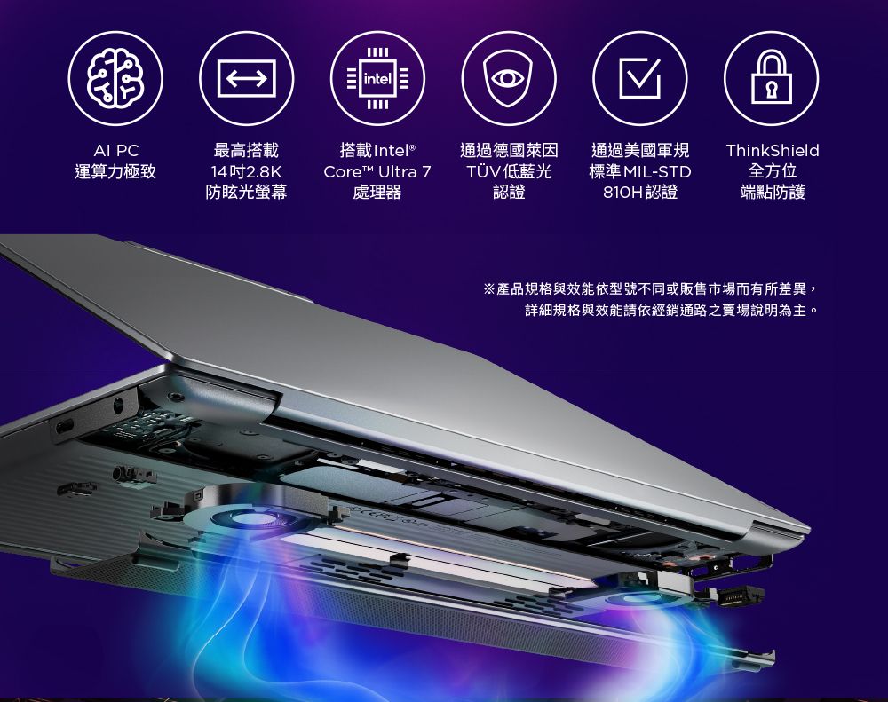 intel PC最高搭載運算力極致14吋2.8K防眩光螢幕搭載Intel® Ultra 7處理器通過德國萊因TÜV低藍光認證通過美國軍規標準 MIL-STD認證ThinkShield全方位端點防護※產品規格與效能依型號不同或販售市場而有所差異,詳細規格與效能請依經銷通路之賣場說明為主。