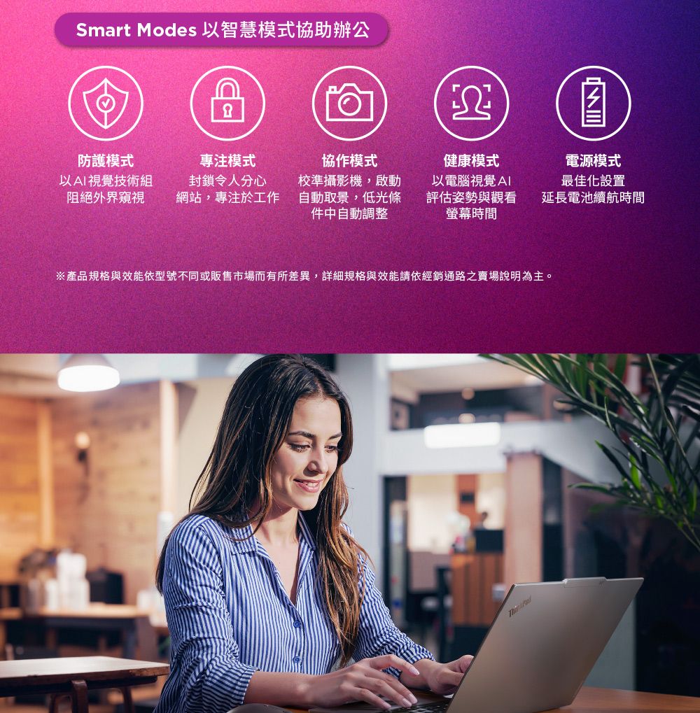 Smart Modes 以智慧模式協助辦公防護模式專注模式以視覺技術組阻絕外界窺視封鎖令人分心網站,專注於工作協作模式校準攝影機,啟動自動取景,低光條件中自動調整健康模式以電腦視覺AI評估姿勢與觀看螢幕時間※產品規格與效能依型號不同或販售市場而有所差異,詳細規格與效能請依經銷通路之賣場說明為主。電源模式最佳化設置延長電池續航時間