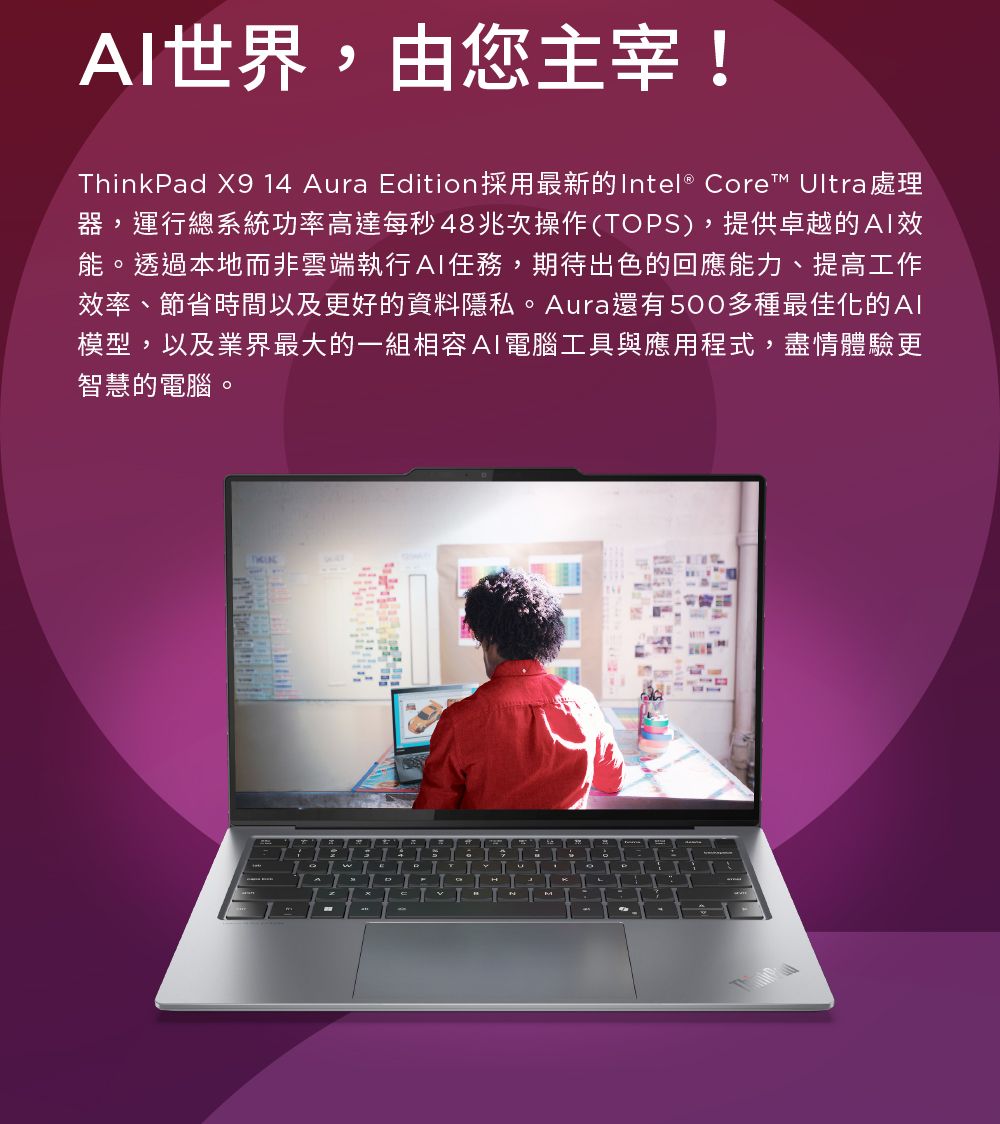 世界,由您主宰!ThinkPad X9 14 Aura Edition採用最新的Intel® Core Ultra 處理器,運行總系統功率高達每秒48兆次操作(TOPS),提供卓越的能。透過本地而非雲端執行AI任務,期待出色的回應能力、提高工作效率、節省時間以及更好的資料隱私。Aura還有500多種最佳化的模型,以及業界最大的一組相容AI電腦工具與應用程式,盡情體驗更智慧的電腦。