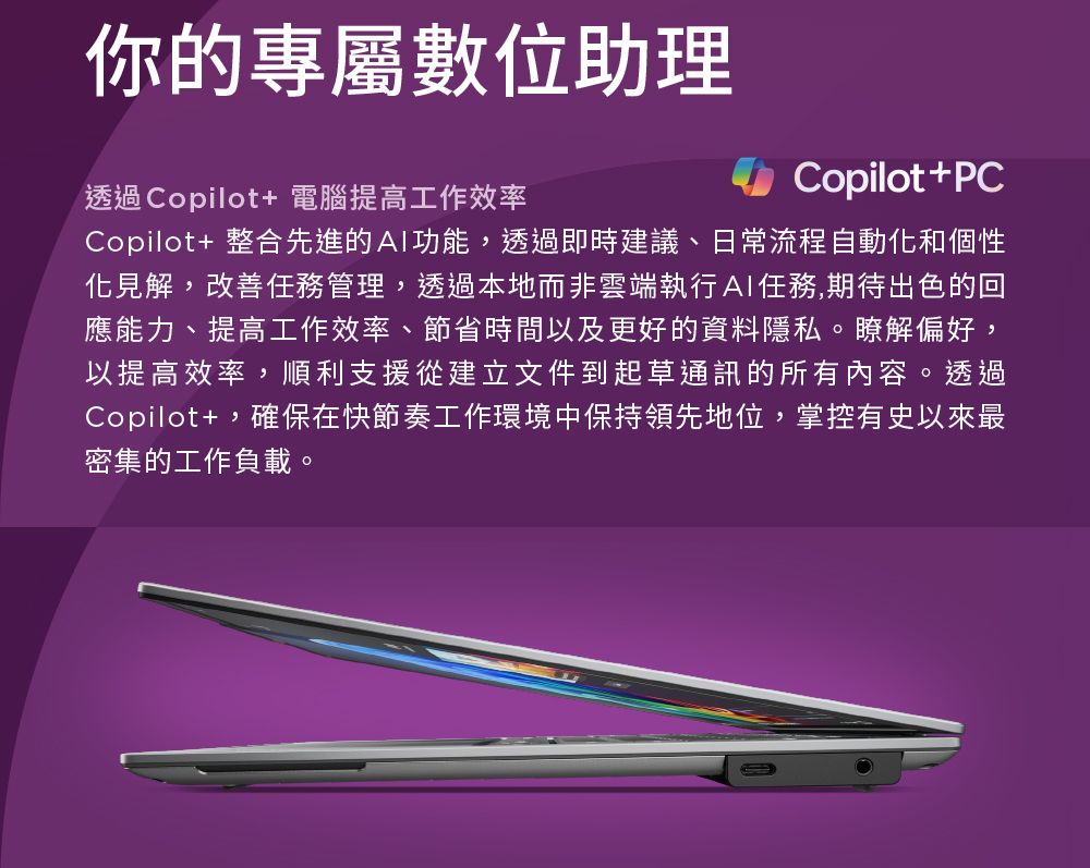 你的專屬數位助理透過Copilot+ 電腦提高工作效率Copilot+PCCopilot+ 整合先進的功能,透過即時建議、日常流程自動和個性化見解,改善任務管理,透過本地而非雲端執行AI任務,期待出色的回應能力、提高工作效率、節省時間以及更好的資料隱私。瞭解偏好,以提高效率,順利支援從建立文件到起草通訊的所有內容。透過Copilot+,確保在快節奏工作環境中保持領先地位,掌控有史以來最密集的工作負載。