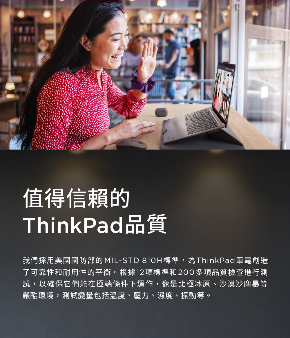 值得信賴的ThinkPad品質我們採用美國國防部的MIL-STD 810H標準,為ThinkPad 筆電創造了可靠性和耐用性的平衡。根據12項標準和200多項品質檢查進行測試,以確保它們能在極端條件下運作,像是北極冰原、沙漠沙塵暴等嚴酷環境,測試變量包括溫度、壓力、濕度、振動等。