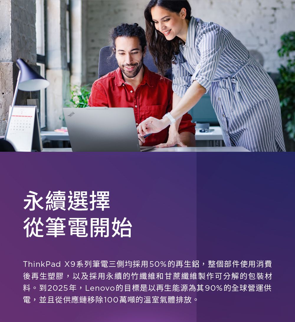 永續選擇從筆電開始ThinkPad X9系列筆電三側均採用50%的再生鋁,整個部件使用消費後再生塑膠,以及採用永續的竹纖維和甘蔗纖維製作可分解的包裝材料。到2025年,Lenovo的目標是以再生能源為其90%的全球營運供電,並且從供應鏈移除100萬噸的溫室氣體排放。