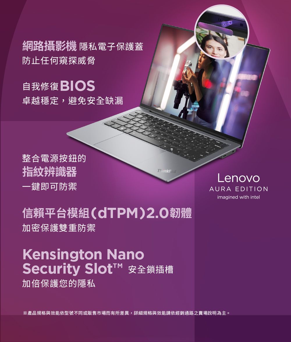 網路攝影機 隱私電子保護蓋防止任何窺探威脅自我修復 BIOS卓越穩定,避免安全缺漏整合電源按鈕的指紋辨識器一鍵即可防禦信賴平台模組(TPM)2.0韌體加密保護雙重防禦Kensington NanoSecurity Slot 安全鎖插槽加倍保護您的隱私LenovoAURA EDITIONimagined with intel※產品規格與效能依型號不同或販售市場而有所差異,詳細規格與效能請依經銷通路之說明為主。