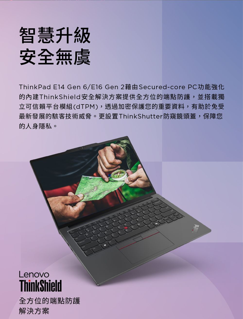 智慧升級安全無虞ThinkPad E14 Gen 6/E16 Gen 2藉由Secured-core PC功能強化ThinkShield安全解決方案提供全方位的端點防護,並搭載獨立可信賴平台模組(dTPM),透過加密保護您的重要資料,有助於免受最新發展的駭客技術威脅。更設置ThinkShutter防窺鏡頭蓋,保障您的人身隱私。LenovoThinkShield全方位的端點防護解決方案