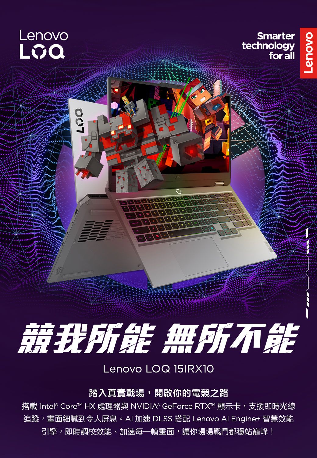 Lenovo競我所能 無所不能Lenovo LOQ 15IRX10踏入真實戰場,開啟你的電競之路搭載 Intel® Core™ HX 處理器與 NVIDIA® GeForce RTX™ 顯示卡,支援即時光線追蹤,畫面細膩到令人屏息。AI 加速 DLSS 搭配 Lenovo Al Engine+ 智慧效能引擎,即時調校效能、加速每一幀畫面,讓你場場戰鬥都穩站巔峰!Smartertechnologyfor allLenovo
