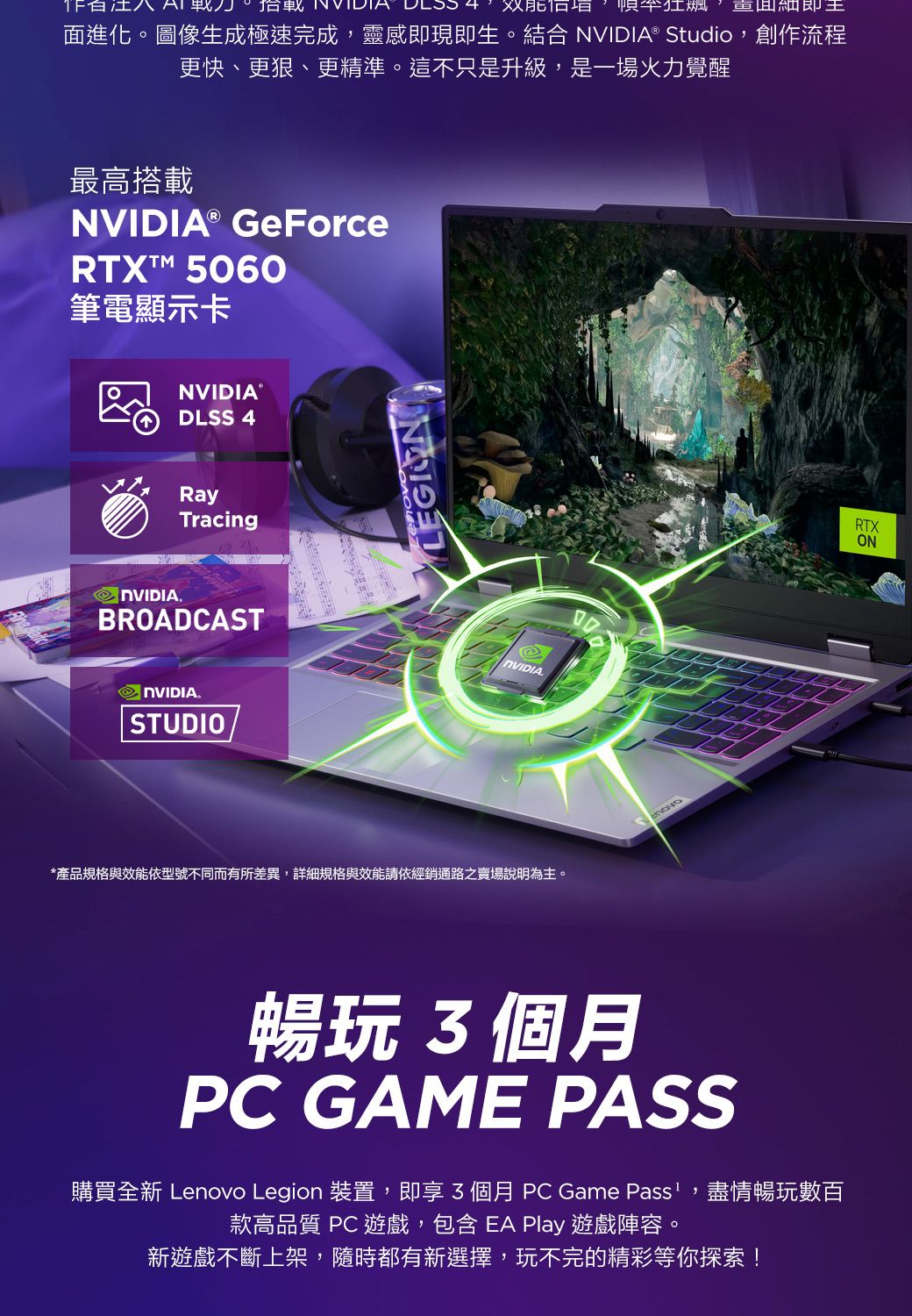 八  , 細即面進化。圖像生成極速完成,靈感即現即生。 ® Studio,創作流程更快、、更精準。這不只是升級,是一場火力覺醒最高搭載NVIDIA® GeForceRTX 5060筆電顯示卡NVIDIA®DLSS 4Tracing NVIDIA.BROADCASTNVIDIA.STUDIOLEGIONNVIDIA.*產品規格與效能依型號不同而有所差異,詳細規格與效能請依經銷通路之賣場說明為主。暢玩3個月PC GAME PASS購買全新 Lenovo Legion 裝置,即享3個月 PC Game Pass,盡情暢玩數百款高品質 PC 遊戲,包含EA Play 遊戲陣容。新遊戲不斷上架,隨時都有新選擇,玩不完的精彩等你探索!RTXON
