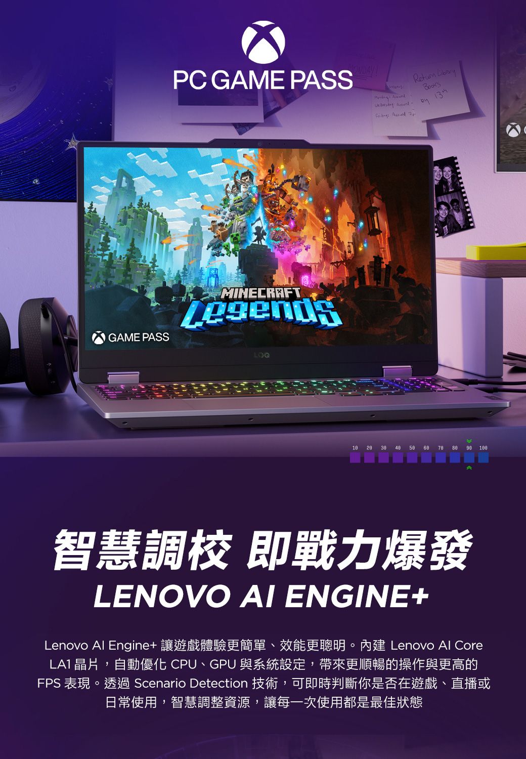PC GAME PASS     GAME PASSLOQ         100智慧調校 即戰力爆發LENOVO AI ENGINE+Lenovo Al Engine+ 讓遊戲體驗更簡單、效能更聰明。內建 Lenovo Al CoreLA1 晶片,自動優化 CPU、GPU 與系統設定,帶來更順暢的操作與更高的FPS 表現。透過 Scenario Detection 技術,可即時判斷你是否在遊戲、直播或日常使用,智慧調整資源,讓每一次使用都是最佳狀態