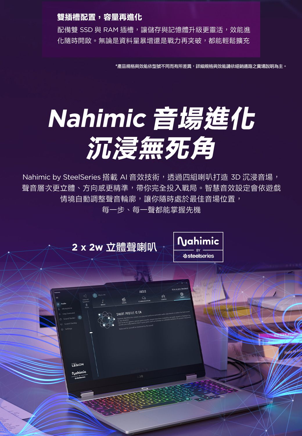 雙插槽配置,容量再進化配備雙 SSD 與RM 插槽,讓儲存與記憶體升級更靈活,效能進化隨時開啟。無論是資料量暴增還是戰力再突破,都能輕鬆擴充*產品規格與效能依型號不同而有所差異,詳細規格與效能請依經銷通路之賣場說明為主。Nahimic 音場進化沉浸無死角Nahimic  SteelSeries 搭載 AI 音效技術,透過四組喇叭打造  沉浸音場,聲音層次更立體、方向感更精準,帶你完全投入戰局。智慧音效設定會依遊戲情境自動調整聲音輪廓,讓你隨時處於最佳音場位置,每一步、每一聲都能掌握先機2x2w 立體聲喇叭NahimicBYA  SettingsLEGINNahimicOSMART PROFILE IS                             by  steelseries