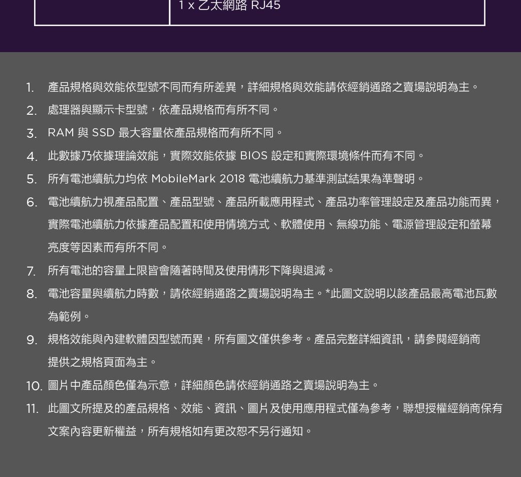 1x 乙太網路 RJ451. 產品規格與效能依型號不同而有所差異,詳細規格與效能請依經銷通路之賣場說明為主。2. 處理器與顯示卡型號,依產品規格而有所不同。 RAM 與 SSD 最大容量依產品規格而有所不同。4. 此數據乃依據理論效能,實際效能依據 BIOS 設定和實際環境條件而有不同。5. 所有電池續航力均依 MobileMark 2018 電池續航力基準測試結果為準聲明。6. 電池續航力視產品配置、產品型號、產品所載應用程式、產品功率管理設定及產品功能而異,實際電池續航力依據產品配置和使用情境方式、軟體使用、無線功能、電源管理設定和螢幕亮度等因素而有所不同。7. 所有電池的容量上限皆會隨著時間及使用情形下降與退減。8. 電池容量與續航力時數,請依經銷通路之賣場說明為主。*此圖文說明以該產品最高電池瓦數為範例。9. 規格效能與內建軟體因型號而異,所有圖文僅供參考。產品完整詳細資訊,請參閱經銷商提供之規格頁面為主。10.圖片中產品顏色僅為示意,詳細顏色請依經銷通路之賣場說明為主。11. 此圖文所提及的產品規格、效能、資訊、圖片及使用應用程式僅為參考,聯想授權經銷商保有文案內容更新權益,所有規格如有更改恕不另行通知。
