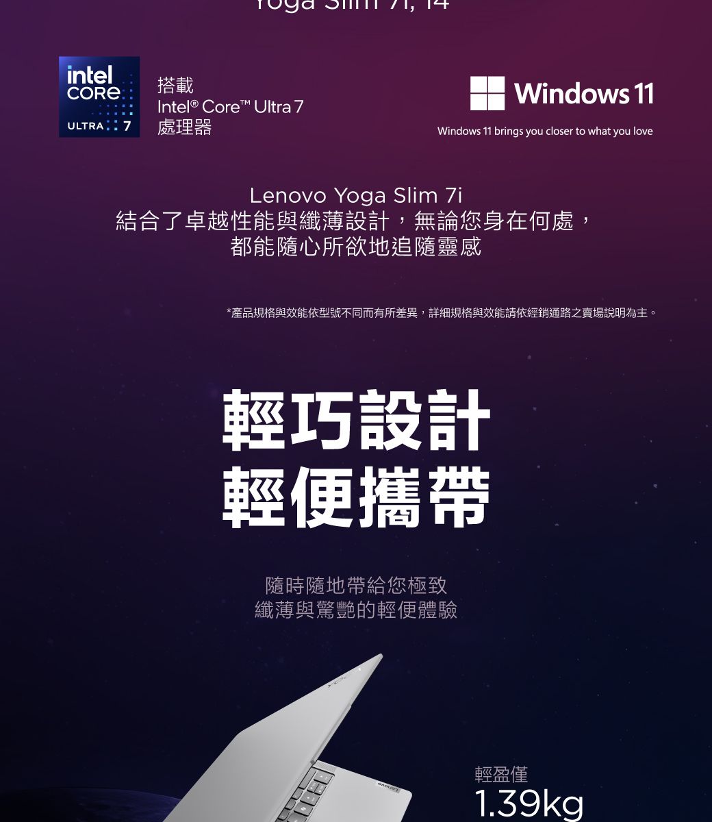 intel搭載CORE Intel® Core Ultra 7ULTRA  7 處理器Windows 11Windows 11 brings you closer to what you loveLenovo Yoga Slim 7i結合了卓越性能與纖薄設計,無論您身在何處,都能隨心所欲地追隨靈感*產品規格與效能依型號不同而有所差異,詳細規格與效能請依經銷通路之賣場說明為主。輕巧設計輕便攜帶隨時隨地帶給您極致纖薄與驚艷的輕便體驗輕盈僅1.39kg