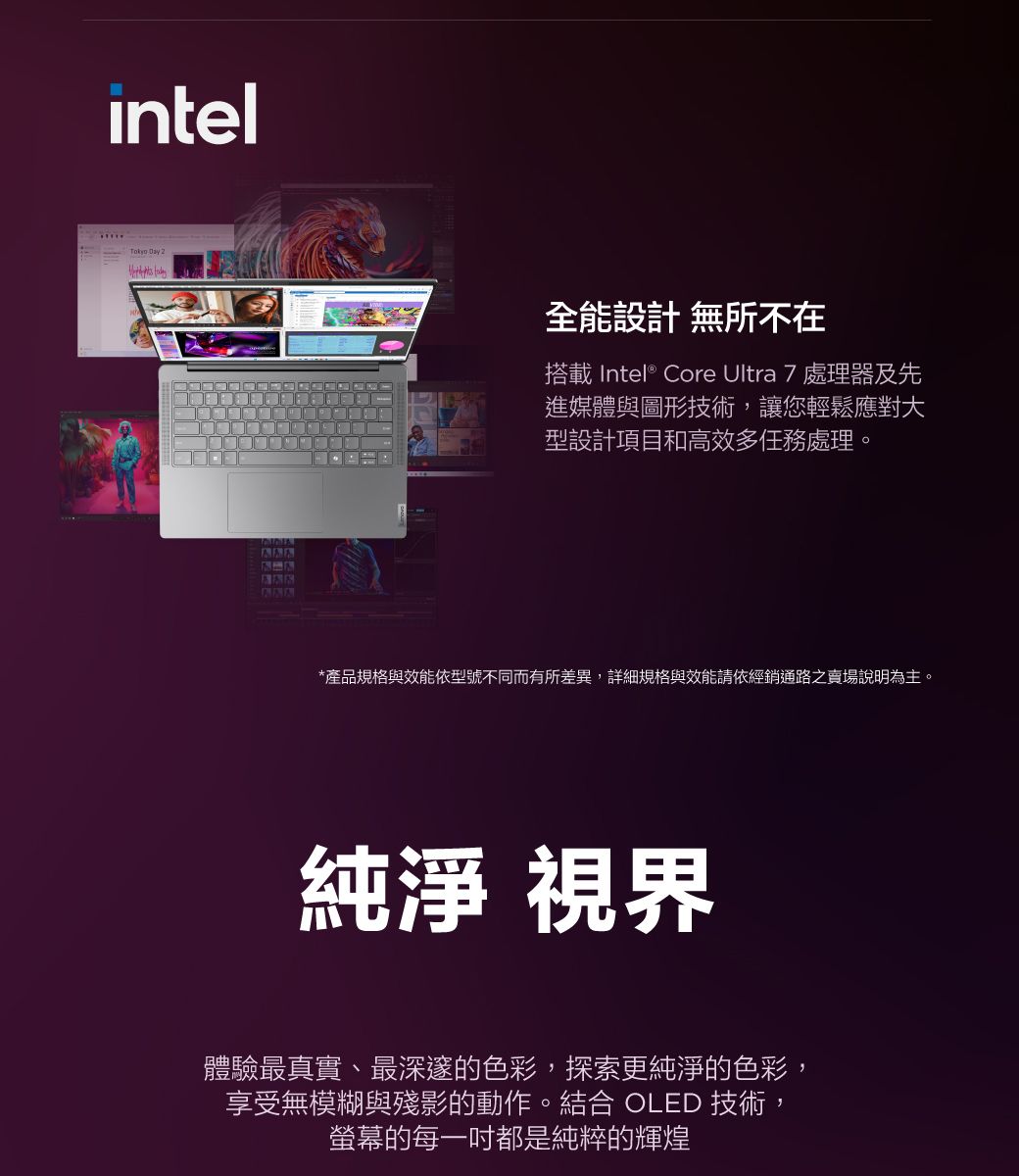 intelTokyo Day 全能設計 無所不在搭載 Intel® Core Ultra 7 處理器及先進媒體與圖形技術,讓您輕鬆應對大型設計項目和高效多任務處理。*產品規格與效能依型號不同而有所差異,詳細規格與效能請依經銷通路之賣場說明為主。純淨 視界體驗最真實、最深邃的色彩,探索更純淨的色彩,享受無模糊與殘影的動作。結合 OLED 技術,螢幕的每一都是純粹的輝煌