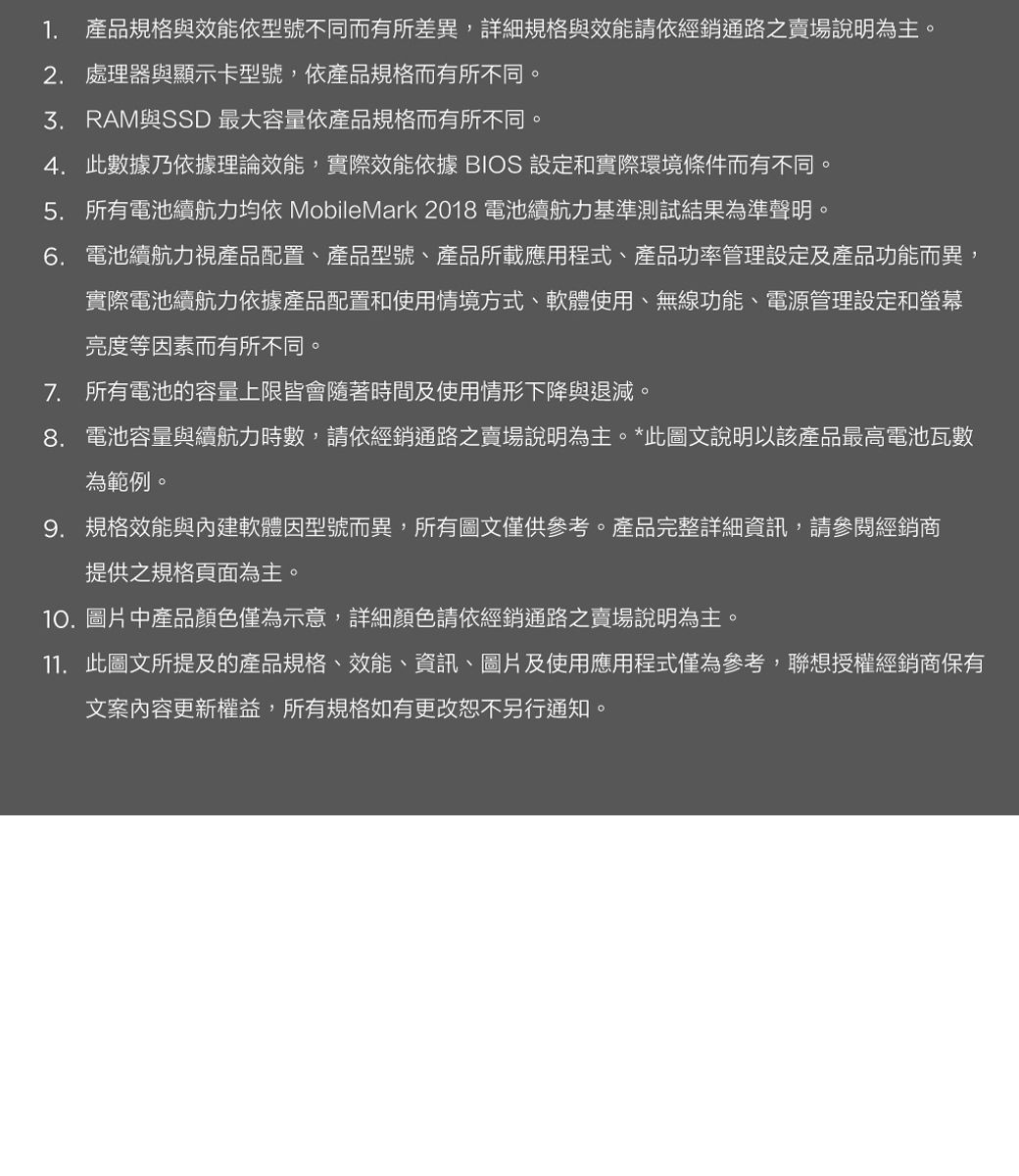 1. 產品規格與效能依型號不同而有所差異,詳細規格與效能請依經銷通路之賣場說明為主。2. 處理器與顯示卡型號,依產品規格而有所不同。與SSD 最大容量依產品規格而有所不同。4. 此數據乃依據理論效能,實際效能依據 BIOS 設定和實際環境條件而有不同5. 所有電池續航力均依 MobileMark 2018 電池續航力基準測試結果為準聲明。6. 電池續航力視產品配置、產品型號、產品所載應用程式、產品功率管理設定及產品功能而異,實際電池續航力依據產品配置和使用情境方式、軟體使用、無線功能、電源管理設定和螢幕亮度等因素而有所不同。7. 所有電池的容量上限皆會隨著時間及使用情形下降與退減。8. 電池容量與續航力時數,請依經銷通路之賣場說明為主。*此圖文說明以該產品最高電池瓦數為範例。9. 規格效能與內建軟體因型號而異,所有圖文僅供參考。產品完整詳細資訊,請參閱經銷商提供之規格頁面為主。10.圖片中產品顏色僅為示意,詳細顏色請依經銷通路之賣場說明為主。11. 此圖文所提及的產品規格、效能、資訊、圖片及使用應用程式僅為參考,聯想授權經銷商保有文案內容更新權益,所有規格如有更改恕不另行通知。