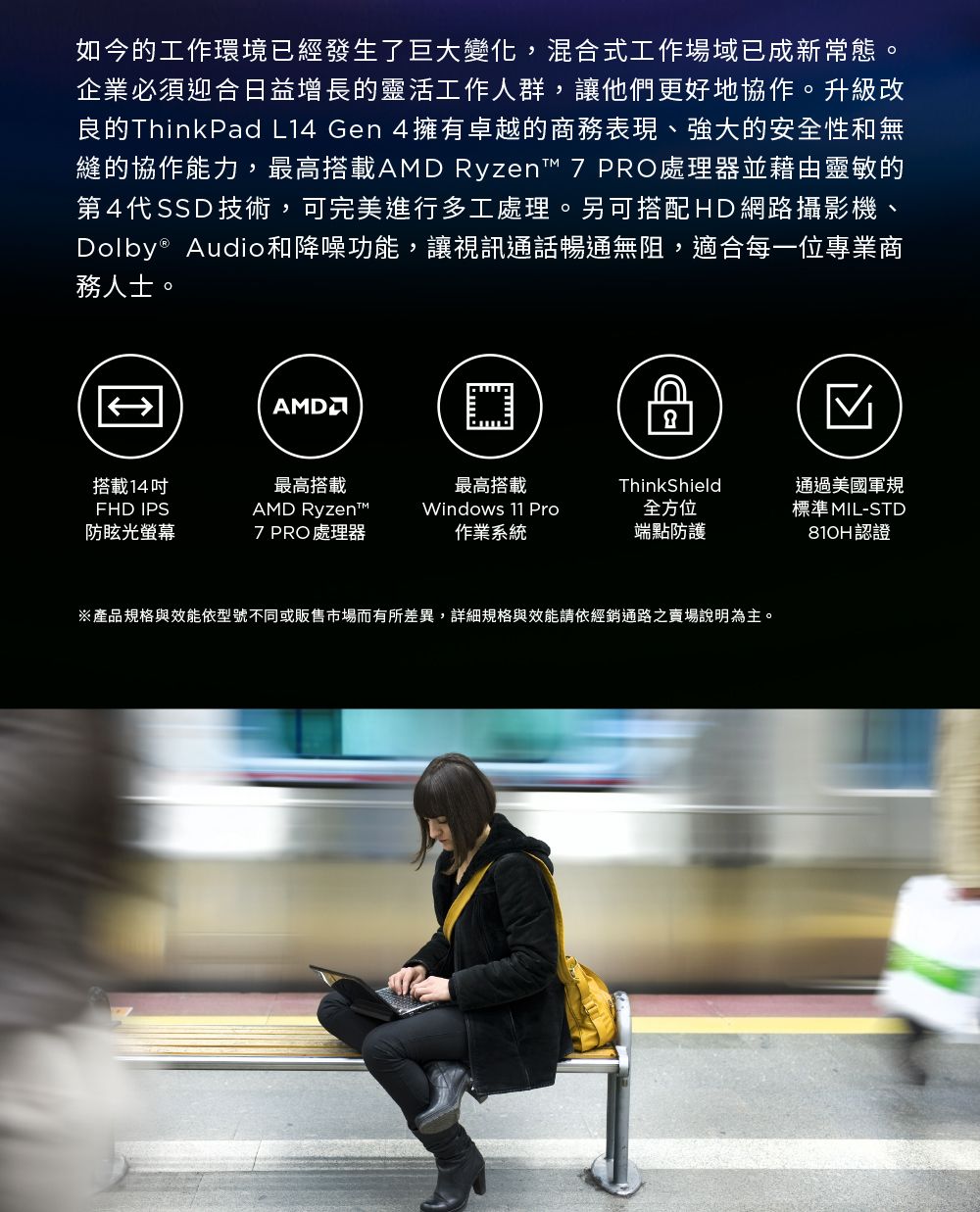 如今的工作環境已經發生了巨大變化,混合式工作場域已成新常態。企業必須迎合日益增長的靈活工作人群,讓他們更好地協作。升級改良的ThinkPad L14 Gen 4擁有卓越的商務表現、強大的安全性和無縫的協作能力,最高搭載AMD Ryzen 7 PRO處理器並藉由靈敏的第4代SSD技術,可完美進行多工處理。另可搭配HD網路攝影機、Dolby® Audio和降噪功能,讓視訊通話暢通無阻,適合每一位專業商務人士。IAMD搭載14FHD IPS防眩光螢幕最高搭載AMD Ryzent™最高搭載ThinkShield7 PRO 處理器Windows 11 Pro作業系統全方位端點防護通過美國軍規標準MIL-STD810H認證※產品規格與效能依型號不同或販售市場而有所差異,詳細規格與效能請依經銷通路之賣場說明為主。