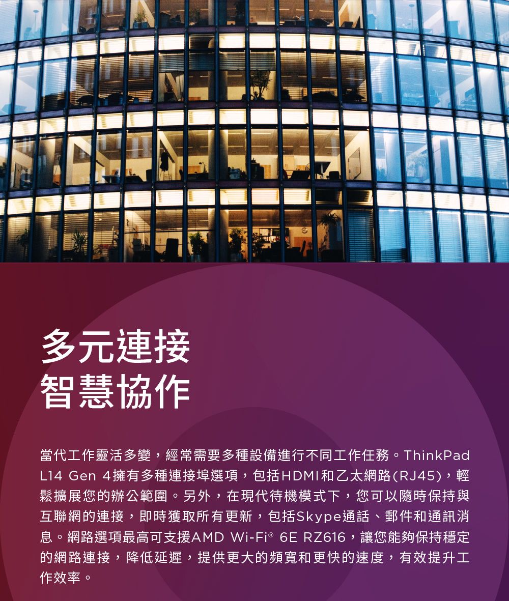 多元連接智慧協作當代工作靈活多變,經常需要多種設備進行不同工作任務。ThinkPadL14 Gen 4擁有多種連接埠選項,包括HDMI和乙太網路(RJ45),輕鬆擴展您的辦公範圍。另外,在現代待機模式下,您可以隨時保持與互聯網的連接,即時獲取所有更新,包括Skype通話、郵件和通訊消息。網路選項最高可支援AMD Wi-Fi® 6E RZ616,讓您能夠保持穩定的網路連接,降低延遲,提供更大的頻寬和更快的速度,有效提升工作效率。