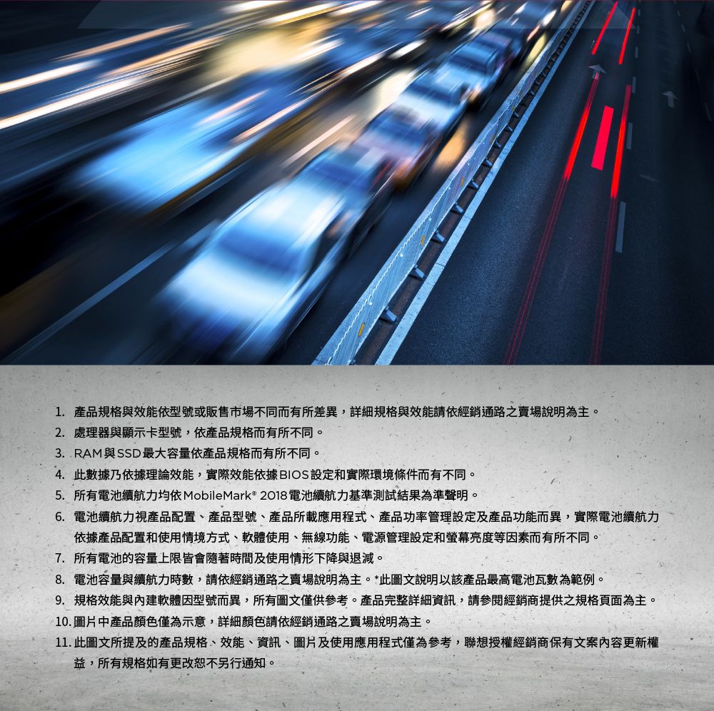 1. 產品規格與效能依型號或販售市場不同而有所差異,詳細規格與效能請依經銷通路賣場說明為主。2.處理器與顯示卡型號,依產品規格而有所不同。3. RAM與SSD最大容量依產品規格而有所不同。4.此數據乃依據理論效能,實際效能依據 BIOS 設定和實際環境條件而有不同。5. 所有電池續航力 MobileMark® 2018電池續航力基準測試結果為準聲明。6. 電池續航力視產品配置、產品型號、產品所載應用程式、產品功率管理設定及產品功能而異,實際電池續航力依據產品配置和使用情境方式、軟體使用、無線功能、電源管理設定和螢幕亮度等因素而有所不同。7. 所有電池的容量上限皆會隨著時間及使用情形下降與退減。8. 電池容量與續航力時數,請依經銷通路之賣場說明為主。*此圖文說明以該產品最高電池瓦數為範例。9. 規格效能與軟體因型號而異,所有圖文僅供參考。產品完整詳細資訊,請參閱經銷商提供之規格頁面為主。10.圖片中產品顏色僅為示意,詳細顏色請依經銷通路之賣場說明為主。11. 此圖文所提及的產品規格、效能、資訊、圖片及使用應用程式僅為參考,聯想授權經銷商保有文案內容更新權益,所有規格如有更改恕不另行通知。