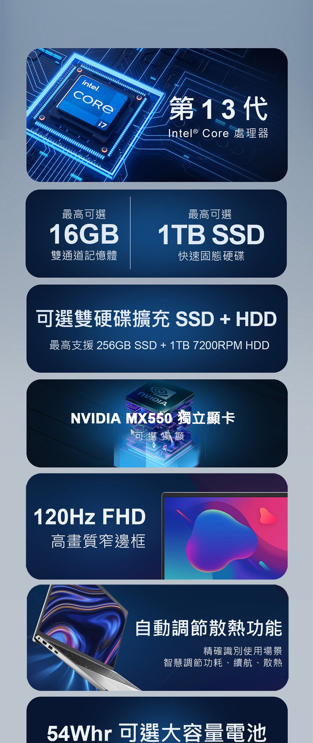 intel.i7第13代Intel® Core 處理器最高可選16GB®最高可選1TB SSD雙通道記憶體快速固態硬碟可選雙硬碟擴充 SSD + HDD最高支援 256GB SSD + 1TB 7200RPM HDD.NVIDIA MX550 獨立顯卡可選獨顯120Hz FHD高畫質窄邊框自動調節散熱功能精確識別使用場景智慧調節功耗、續航、散熱54Whr 可選大容量電池