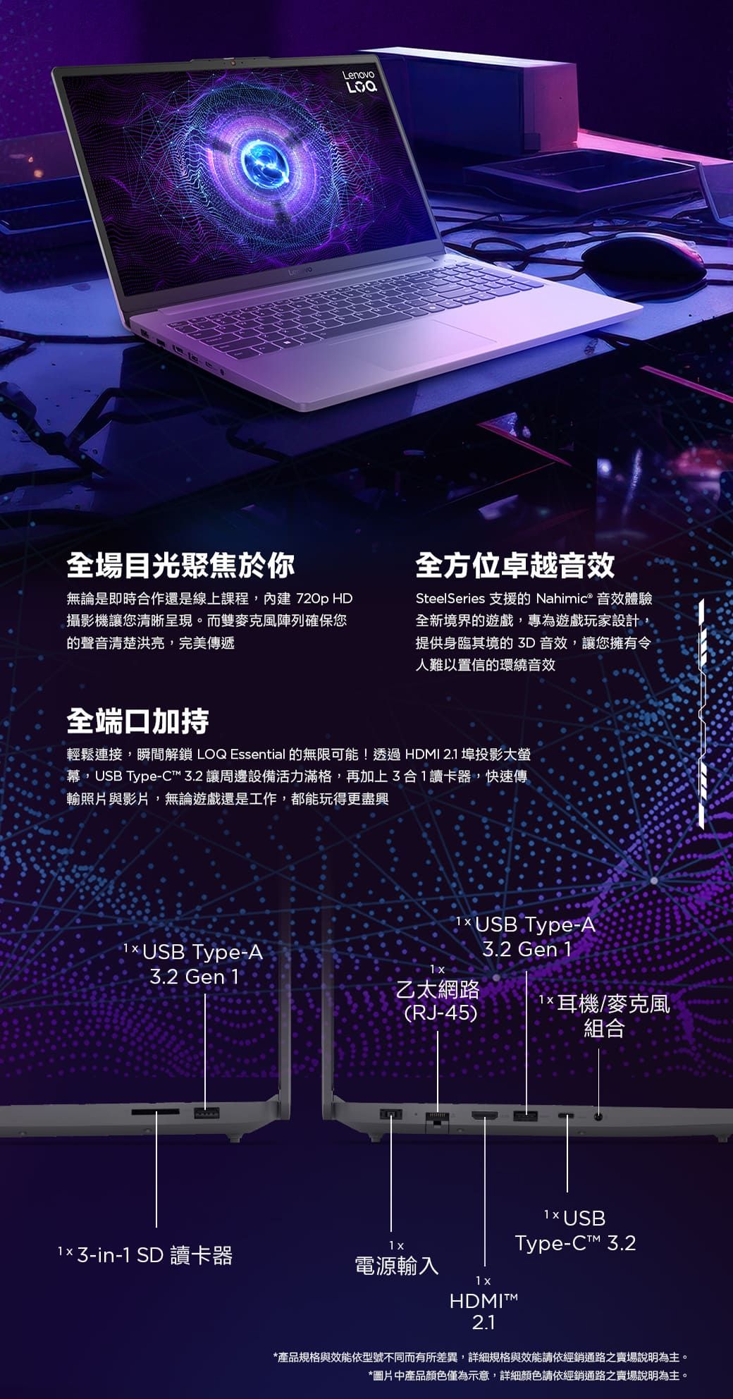 全場目光聚焦於你LenovoLOQ無論是即時合作還是線上課程,內建 720p HD攝影機讓您清晰呈現。而雙麥克風陣列確保您的聲音清楚洪亮,完美傳遞全方位卓越音效SteelSeries 支援的 Nahimic® 音效體驗全新境界的遊戲,專為遊戲玩家設計,提供身臨其境的3D音效,讓您擁有令人難以置信的環繞音效全端口加持輕鬆連接,瞬間解鎖 LOQ Essential 的無限可能!透過HDI 2.1 埠投影大幕,USB Type-C 3.2 讓周邊設備活力滿格,再加上3合1讀卡器,快速傳輸照片與影片,無論遊戲還是工作,都能玩得更盡興 Type-A3.2 Gen 1乙太網路1 (RJ-45) USB Type-A3.2 Gen 1耳機/麥克風 3-in-1 SD 讀卡器電源輸入1 組合 USBType- 3.2HDMI™M2.1 *產品規格與效能依型號不同而有所差異,詳細規格與效能請依經銷通路之賣場說明為主。*圖片中產品顏色僅為示意,詳細顏色請依經銷通路之賣場說明為主。