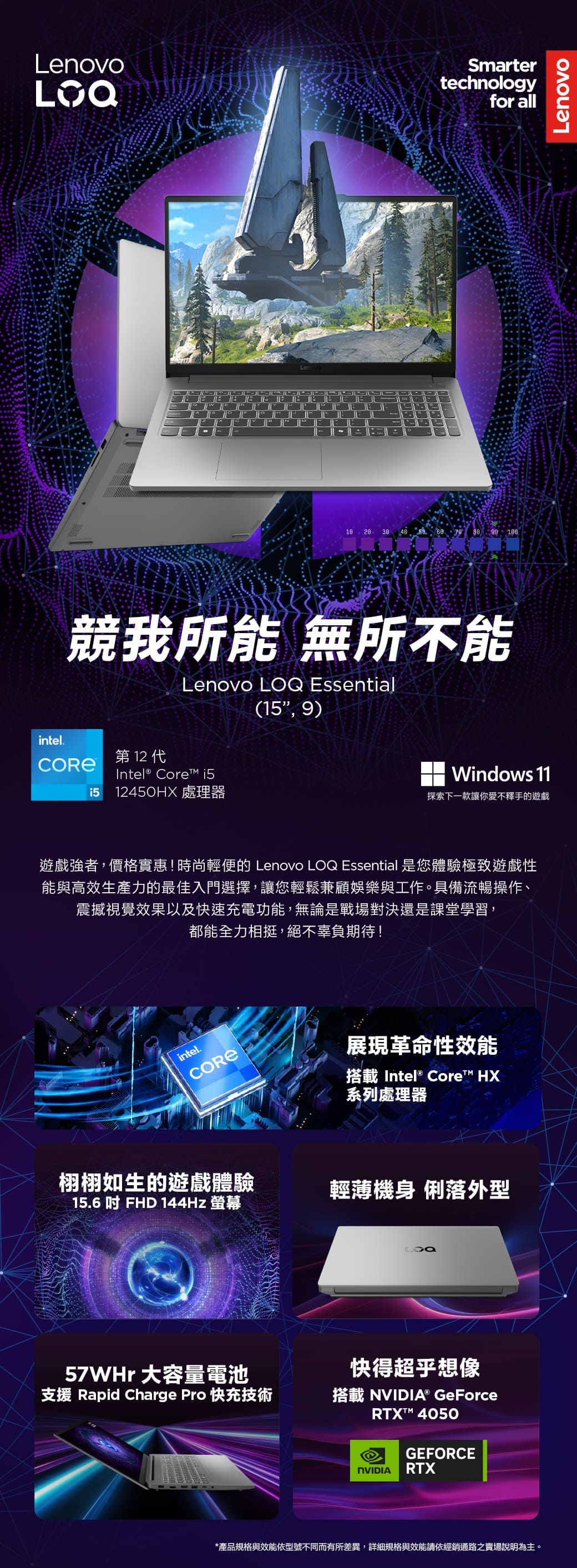 LenovoSmartertechnologyfor all 20 30    競我所能 無所不能Lenovo  Essential( 9)intel. 12 Intel® Core 1512450HX 處理器Windows 11探索下一款讓你愛不釋手的遊戲遊戲強者,價格實惠!時尚輕便的 Lenovo LOQ Essential 是您體驗極致遊戲性能與高效生產力的最佳入門選擇,讓您輕鬆兼顧娛樂與工作。具備流暢操作、震撼視覺效果以及快速充電功能,無論是戰場對決還是課堂學習,都能全力相挺,絕不辜負期待!intel.栩栩如生的遊戲體驗15.6  FHD 144Hz 螢幕57WHr 大容量電池展現革命性效能搭載 Intel® Core HX系列處理器輕薄機身 俐落外型LOQ快得超乎想像支援 Rapid Charge Pro 快充技術搭載NVIDIA® GeForceRTX™ 4050GEFORCENVIDIA RTX*產品規格與效能依型號不同而有所差異,詳細規格與效能請依經銷通路之賣場說明為主。Lenovo