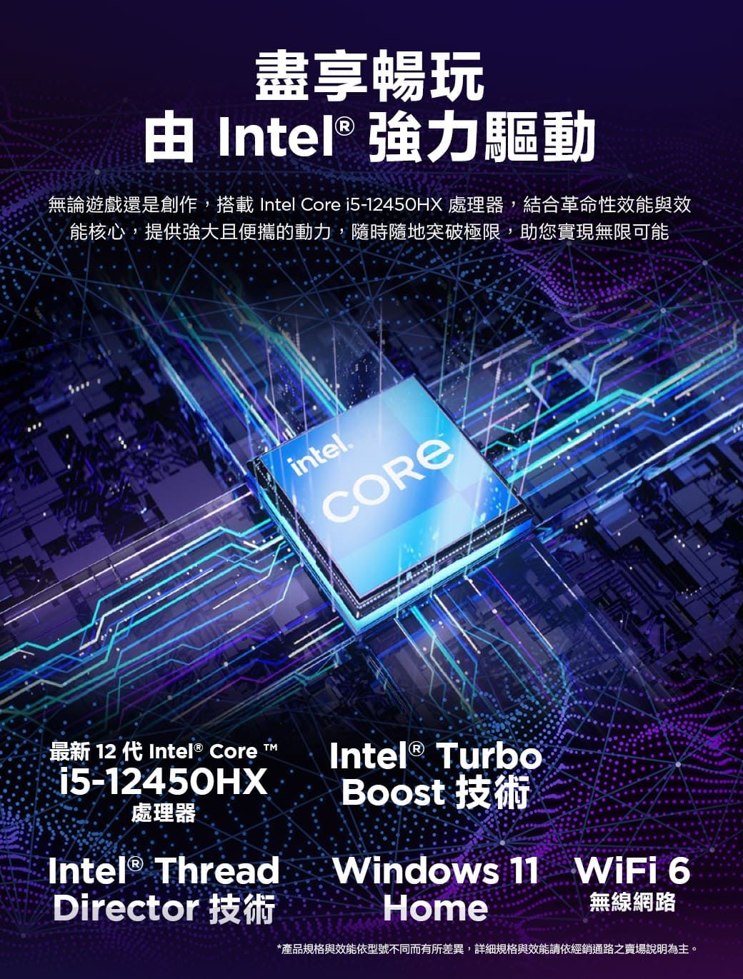 盡享暢玩 Intel® 強力驅動無論遊戲還是創作,搭載 Intel Core i5-12450HX 處理器,結合革命性效能與效能核心,提供強大且便攜的動力,隨時隨地突破極限,助您實現無限可能最新 12 代Intel® Core T™15-12450HX處理器Intel® ThreadDirector 技術intel.COREIntel® TurboBoost 技術Windows 11 WiFi 6Home無線網路*產品規格與效能依型號不同而有所差異,詳細規格與效能請依經銷通路之賣場說明為主。