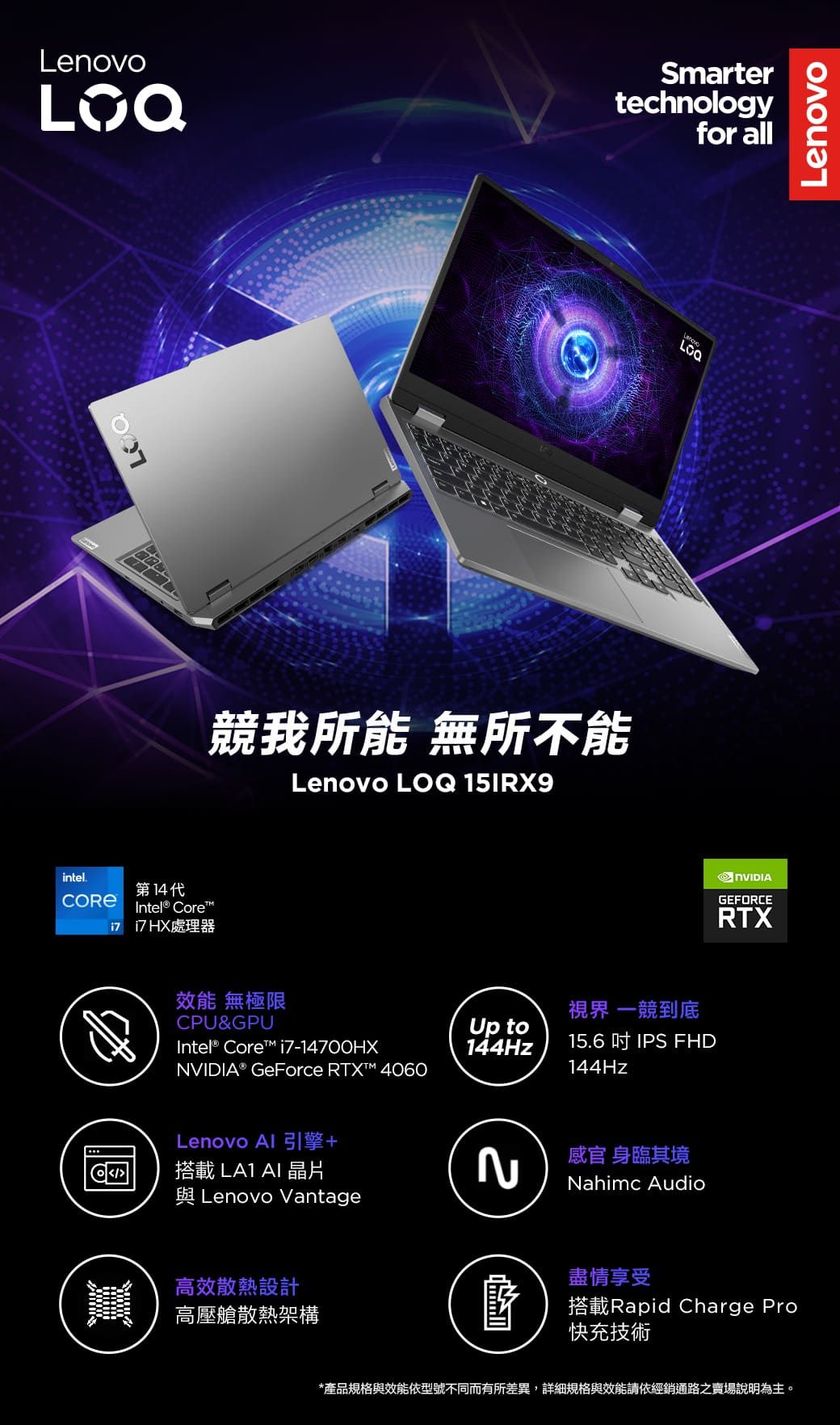 Smartertechnologyfor allדיסLenovo競我所能 無所不能Lenovo LOQ 15IRX9intel.第14代Intel® Core處理器LenovoGFORCERTX效能 無極限CPU&GPUIntel® Core i7-14700HX視界 一競到底Up to144Hz15.6  IPS FHDNVIDIA® GeForce RTX™ 4060144HzLenovo Al 引擎+搭載LA1 AI 晶片 Lenovo Vantage高效散熱設計高壓艙散熱架構2感官 身臨其境Nahimc Audio盡情享受E搭載Rapid Charge Pro快充技術*產品規格與效能依型號不同而有所差異,詳細規格與效能請依經銷通路之賣場說明為主。