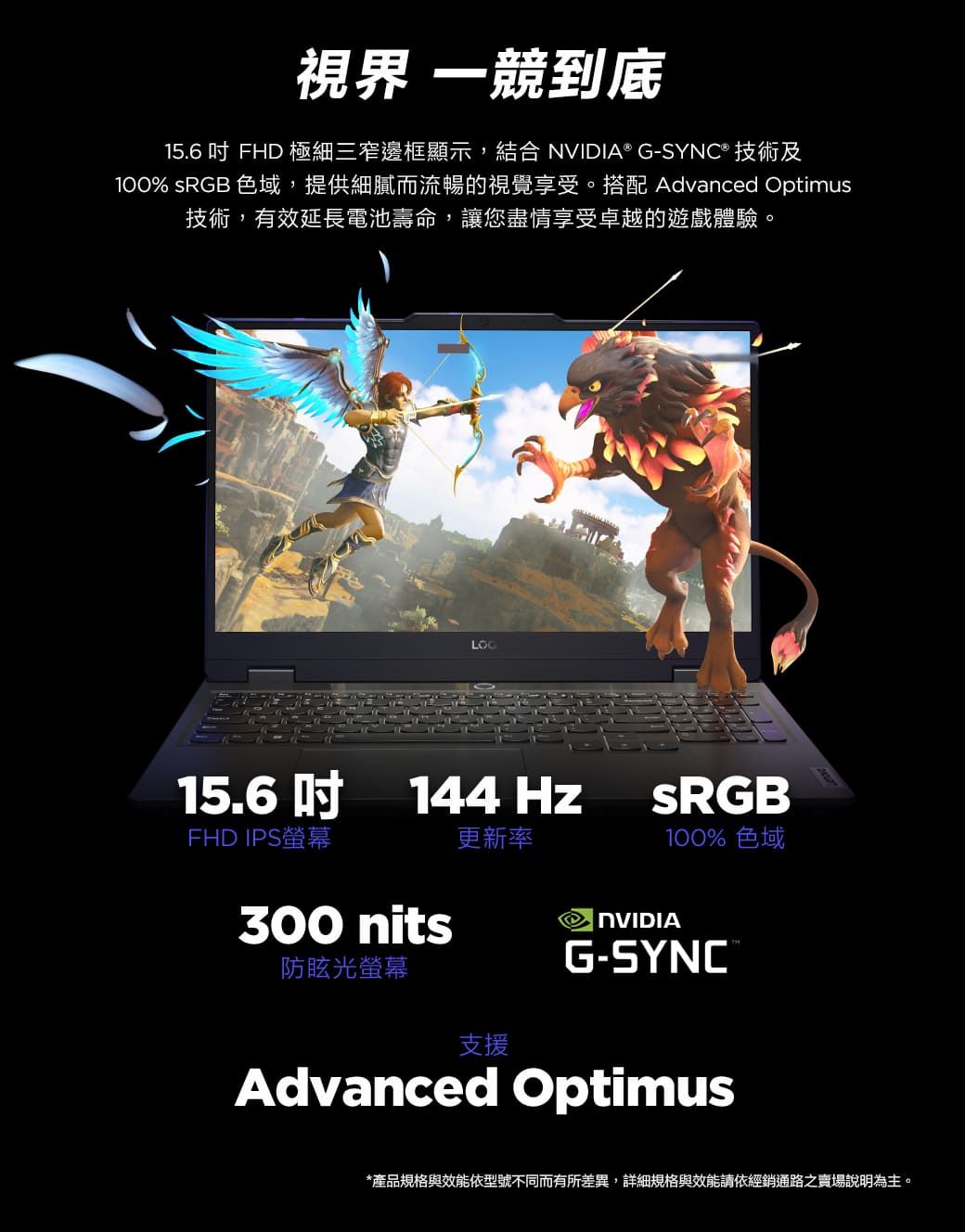 視界 一競到底15.6 吋 FHD 極細三窄邊框顯示,結合 ® G- 技術及100% sRGB 色域,提供細膩而流暢的視覺享受。搭配 Advanced Optimus技術,有效延長電池壽命,讓您盡情享受卓越的遊戲體驗。15.6吋 144HzFHD IPS螢幕更新率300 nits防眩光螢幕SRGB100% 色域NVIDIAG-SYNC®支援Advanced Optimus*產品規格與效能依型號不同而有所差異,詳細規格與效能請依經銷通路之賣場說明為主。