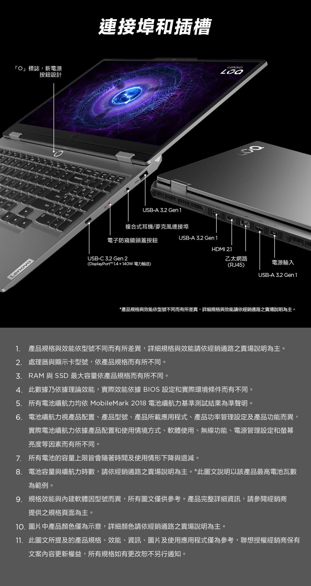 」標誌,新電源按鈕設計10連接埠和插槽USB-A 2 Gen1Lenovo複合式耳機/麥克風連接埠USB-A 3.2 Gen1電子防窺鏡頭蓋按鈕HDMI 2.1USB-C 3.2 Gen 2(DisplayPort 1.4+140W電力輸送)乙太網路(RJ45)電源輸入USB-A 3.2 Gen1*產品規格與效能依型號不同而有所差異,詳細規格與效能請依經銷通路之賣場說明為主。1. 產品規格與效能依型號不同而有所差異,詳細規格與效能請依經銷通路之賣場說明為主。2. 處理器與顯示卡型號,依產品規格而有所不同。3. RAM 與 SSD 最大容量依產品規格而有所不同。4. 此數據乃依據理論效能,實際效能依據 BIOS 設定和實際環境條件而有不同。5. 所有電池續航力均依 MobileMark 2018 電池續航力基準測試結果為準聲明。6. 電池續航力視產品配置、產品型號、產品所載應用程式、產品功率管理設定及產品功能而異,實際電池續航力依據產品配置和使用情境方式、軟體使用、無線功能、電源管理設定和螢幕亮度等素而有所不同。7. 所有電池的容量上限皆會隨著時間及使用情形下降與退減。8. 電池容量與續航力時數,請依經銷通路之賣場說明為主。*此圖文說明以該產品最高電池瓦數為範例。9. 規格效能與內建軟體因型號而異,所有圖文僅供參考。產品完整詳細資訊,請參閱經銷商提供之規格頁面為主。10.圖片中產品顏色僅為示意,詳細顏色請依經銷通路之賣場說明為主。11. 此圖文所提及的產品規格、效能、資訊、圖片及使用應用程式僅為參考,聯想授權經銷商保有文案內容更新權益,所有規格如有更改恕不另行通知。