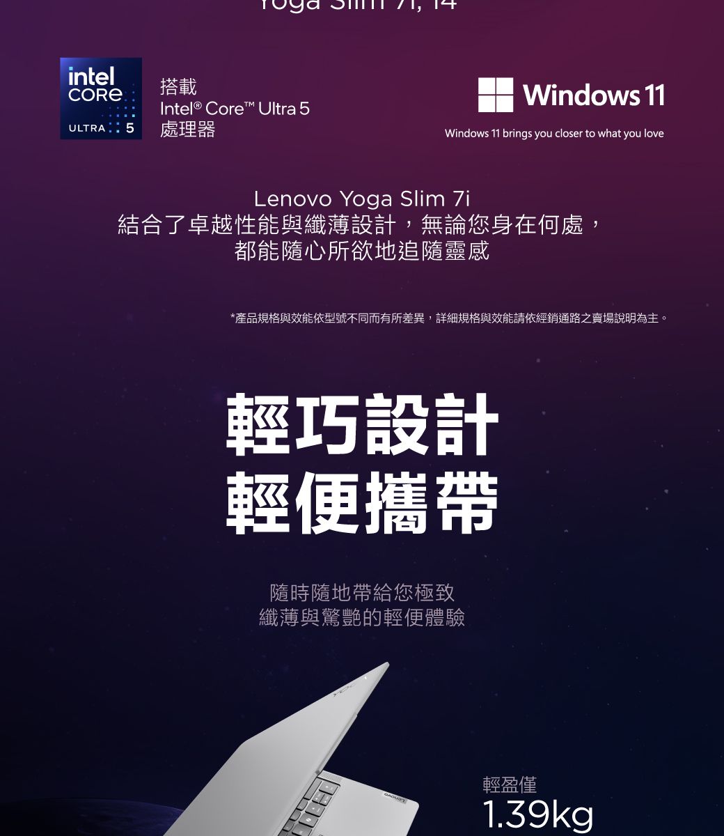 intel搭載Intel® Core™ Ultra 5ULTRA 5 處理器Windows 11Windows 11 brings you closer to what you loveLenovo Yoga Slim 7i結合了卓越性能與纖薄設計,無論您身在何處,都能隨心所欲地追隨靈感*產品規格與效能依型號不同而有所差異,詳細規格與效能請依經銷通路之賣場說明為主。輕巧設計輕便攜帶隨時隨地帶給您極致纖薄與驚艷的輕便體驗輕盈僅1.39kg