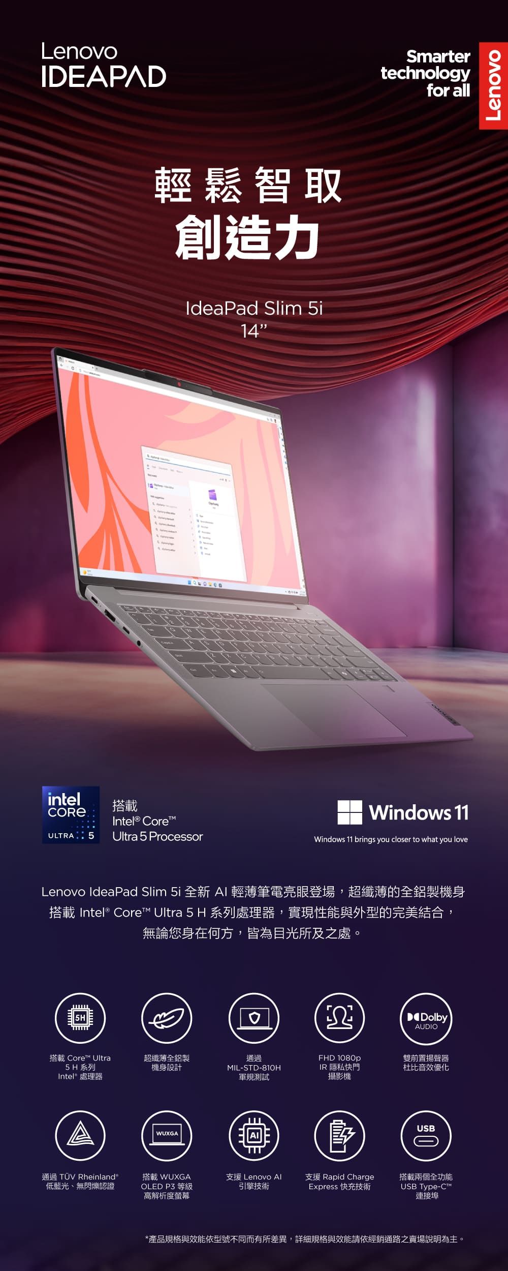 LenovoIDEAPAD輕鬆智取創造力IdeaPad Slim 5i14intel搭載CORE Intel® CoreULTRA 5 Ultra 5 ProcessorSmartertechnologyfor allWindows 11Windows 11 brings you closer to what you loveLenovo IdeaPad Slim 5i 全新 AI輕薄筆電亮眼登場,超纖薄的全鋁製機身搭載 Intel® Core Ultra 5 H 系列處理器,實現性能與外型的完美結合,無論您身在何方,皆為目光所及之處。ΩDolbyAUDIO搭載 Core Ultra超纖薄全鋁製5H 系列Intel® 處理器機身設計通過MIL-STD-81OHFHD 1080p軍規測試IR 隱私快門攝影機WUXGA雙前置揚聲器杜比音效優化USB通過 TÜV Rheinland低藍光、無閃爍認證搭載 WUXGA支援 Lenovo Al支援 Rapid ChargeOLED  等級高解析度螢幕引擎技術Express 快充技術USB Type-C™搭載兩個全功能連接埠*產品規格與效能依型號不同而有所差異,詳細規格與效能請依經銷通路之賣場說明為主。Lenovo